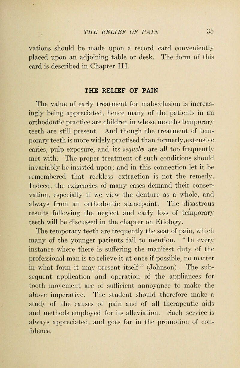 vations should be made upon a record card conveniently placed upon an adjoining table or desk. The form of this card is described in Chapter III. THE RELIEF OF PAIN The value of early treatment for malocclusion is increas- ingly being appreciated, hence many of the patients in an orthodontic practice are children in whose mouths temporary teeth are still present. And though the treatment of tem- porary teeth is more widely practised than formerly, extensive caries, pulp exposure, and its sequeloB are all too frequently met with. The proper treatment of such conditions should invariably be insisted upon; and in this connection let it be remembered that reckless extraction is not the remedy. Indeed, the exigencies of many cases demand their conser- vation, especially if we view the denture as a whole, and always from an orthodontic standpoint. The disastrous results following the neglect and early loss of temporary teeth will be discussed in the chapter on Etiology. The temporary teeth are frequently the seat of pain, which many of the younger patients fail to mention. In every instance where there is suffering the manifest duty of the professional man is to relieve it at once if possible, no matter in what form it may present itself (Johnson). The sub- sequent application and operation of the appliances for tooth movement are of sufficient annoyance to make the above imperative. The student should therefore make a study of the causes of pain and of all therapeutic aids and methods employed for its alleviation. Such service is always appreciated, and goes far in the promotion of con- fidence,