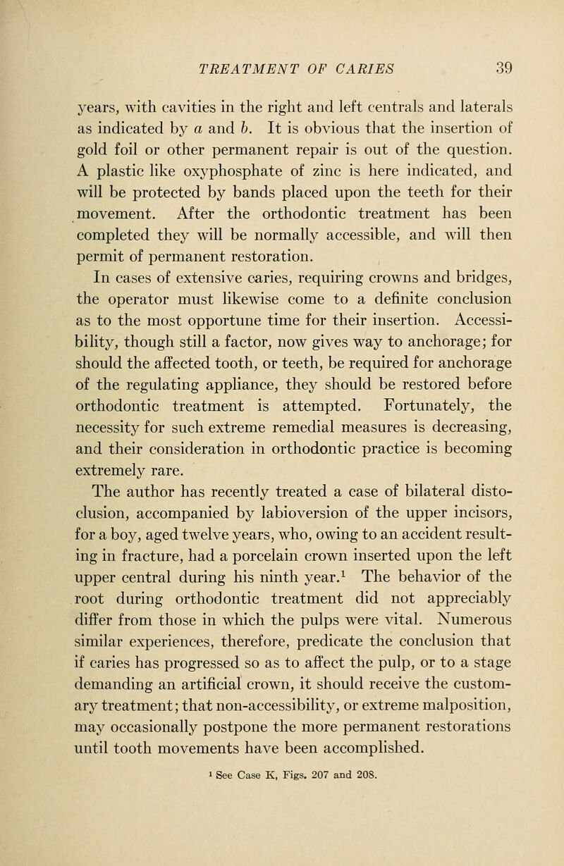 years, with cavities in the right and left centrals and laterals as indicated by a and b. It is obvious that the insertion of gold foil or other permanent repair is out of the question. A plastic like oxyphosphate of zinc is here indicated, and will be protected by bands placed upon the teeth for their movement. After the orthodontic treatment has been completed they will be normally accessible, and will then permit of permanent restoration. In cases of extensive caries, requiring crowns and bridges, the operator must likewise come to a definite conclusion as to the most opportune time for their insertion. Accessi- bility, though still a factor, now gives way to anchorage; for should the affected tooth, or teeth, be required for anchorage of the regulating appliance, they should be restored before orthodontic treatment is attempted. Fortunately, the necessity for such extreme remedial measures is decreasing, and their consideration in orthodontic practice is becoming extremely rare. The author has recently treated a case of bilateral disto- clusion, accompanied by labioversion of the upper incisors, for a boy, aged twelve years, who, owing to an accident result- ing in fracture, had a porcelain crown inserted upon the left upper central during his ninth year.^ The behavior of the root during orthodontic treatment did not appreciably differ from those in which the pulps were vital. Numerous similar experiences, therefore, predicate the conclusion that if caries has progressed so as to affect the pulp, or to a stage demanding an artificial crown, it should receive the custom- ary treatment; that non-accessibility, or extreme malposition, may occasionally postpone the more permanent restorations until tooth movements have been accomplished. » See Case K, Figs. 207 and 208.