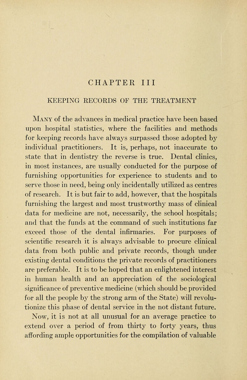 CHAPTER III KEEPING RECORDS OF THE TREATMENT Many of the advances in medical practice have been based upon hospital statistics, where the facilities and methods for keeping records have always surpassed those adopted by individual practitioners. It is, perhaps, not inaccurate to state that in dentistry the reverse is true. Dental clinics, in most instances, are usually conducted for the purpose of furnishing opportunities for experience to students and to serve those in need, being only incidentally utilized as centres of research. It is but fair to add, however, that the hospitals furnishing the largest and most trustworthy mass of clinical data for medicine are not, necessarily, the school hospitals; and that the funds at the command of such institutions far exceed those of the dental infirmaries. For purposes of scientific research it is always advisable to procure clinical data from both public and private records, though under existing dental conditions the private records of practitioners are preferable. It is to be hoped that an enlightened interest in human health and an appreciation of the sociological significance of preventive medicine (which should be provided for all the people by the strong arm of the State) will revolu- tionize this phase of dental service in the not distant future. Now, it is not at all unusual for an average practice to extend over a period of from thirty to forty years, thus affording ample opportunities for the compilation of valuable