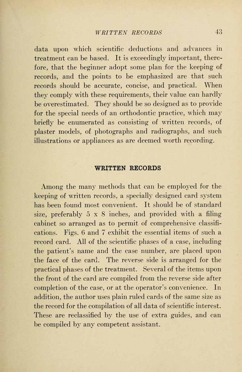 data upon which scientific deductions and advances in treatment can be based. It is exceedingly important, there- fore, that the beginner adopt some plan for the keeping of records, and the points to be emphasized are that such records should be accurate, concise, and practical. When they comply with these requirements, their value can hardly be overestimated. They should be so designed as to provide for the special needs of an orthodontic practice, which may briefly be enumerated as consisting of written records, of plaster models, of photographs and radiographs, and such illustrations or appliances as are deemed worth recording. WRITTEN RECORDS Among the many methods that can be employed for the keeping of written records, a specially designed card system has been found most convenient. It should be of standard size, preferably 5x8 inches, and provided with a filing cabinet so arranged as to permit of comprehensive classifi- cations. Figs. 6 and 7 exhibit the essential items of such a record card. All of the scientific phases of a case, including the patient's name and the case number, are placed upon the face of the card. The reverse side is arranged for the practical phases of the treatment. Several of the items upon the front of the card are compiled from the reverse side after completion of the case, or at the operator's convenience. In addition, the author uses plain ruled cards of the same size as the record for the compilation of all data of scientific interest. These are reclassified by the use of extra guides, and can be compiled by any competent assistant.