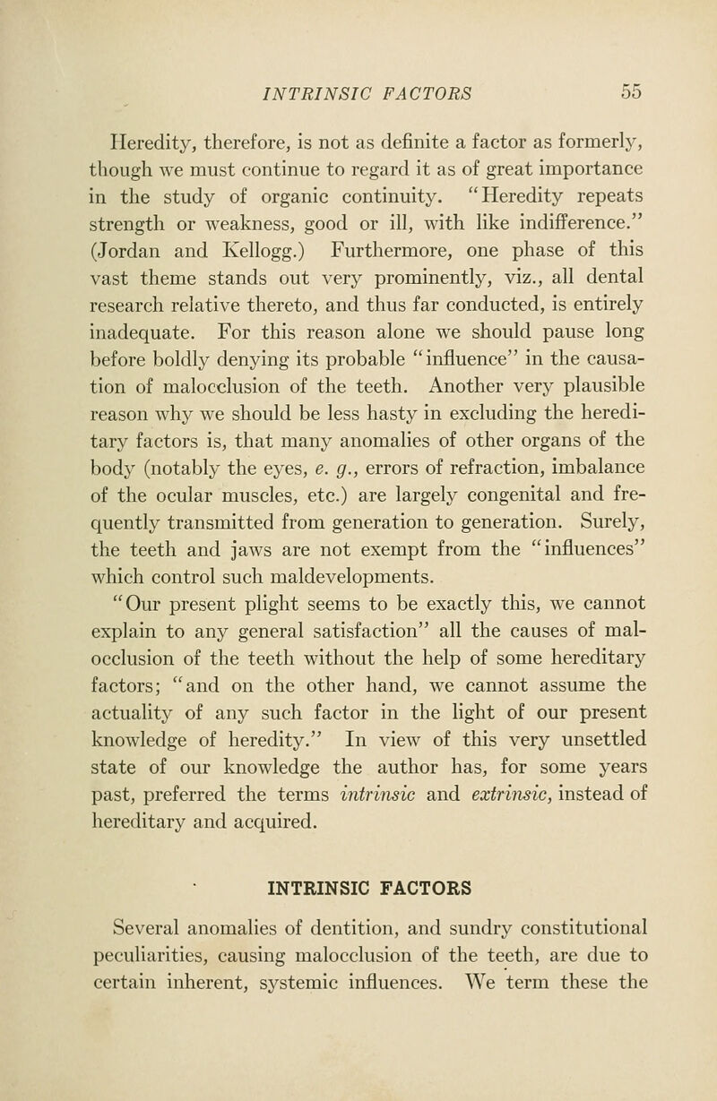 Heredity, therefore, is not as definite a factor as formerly, though we must continue to regard it as of great importance in the study of organic continuity. Heredity repeats strength or weakness, good or ill, with like indifference. (Jordan and Kellogg.) Furthermore, one phase of this vast theme stands out very prominently, viz., all dental research relative thereto, and thus far conducted, is entirely inadequate. For this reason alone we should pause long before boldly denying its probable influence in the causa- tion of malocclusion of the teeth. Another very plausible reason why we should be less hasty in excluding the heredi- tary factors is, that many anomalies of other organs of the body (notably the eyes, e. g., errors of refraction, imbalance of the ocular muscles, etc.) are largely congenital and fre- quently transmitted from generation to generation. Surely, the teeth and jaws are not exempt from the influences which control such maldevelopments. Our present plight seems to be exactly this, we cannot explain to any general satisfaction all the causes of mal- occlusion of the teeth without the help of some hereditary factors; and on the other hand, we cannot assume the actuality of any such factor in the light of our present knowledge of heredity. In view of this very unsettled state of our knowledge the author has, for some years past, preferred the terms intrinsic and extrinsic, instead of hereditary and acquired. INTRINSIC FACTORS Several anomalies of dentition, and sundry constitutional peculiarities, causing malocclusion of the teeth, are due to certain inherent, systemic influences. We term these the