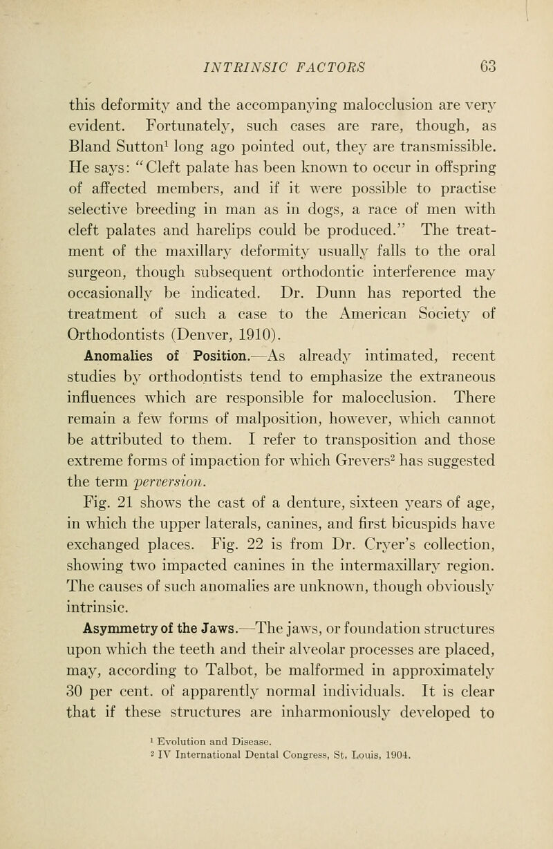 this deformity and the accompanying malocclusion are very evident. Fortunately, such cases are rare, though, as Bland Sutton^ long ago pointed out, they are transmissible. He says: Cleft palate has been known to occur in offspring of affected members, and if it were possible to practise selective breeding in man as in dogs, a race of men with cleft palates and harelips could be produced. The treat- ment of the maxillary deformity usually falls to the oral surgeon, though subsequent orthodontic interference may occasionally be indicated. Dr. Dunn has reported the treatment of such a case to the American Society of Orthodontists (Denver, 1910). Anomalies of Position.—As already intimated, recent studies by orthodontists tend to emphasize the extraneous influences which are responsible for malocclusion. There remain a few forms of malposition, however, which cannot be attributed to them. I refer to transposition and those extreme forms of impaction for which Grevers- has suggested the term perversion. Fig. 21 shows the cast of a denture, sixteen years of age, in which the upper laterals, canines, and first bicuspids have exchanged places. Fig. 22 is from Dr. Cryer's collection, showing two impacted canines in the intermaxillary region. The causes of such anomalies are unknown, though obviously intrinsic. Asymmetry of the Jaws.—The jaws, or foundation structures upon which the teeth and their alveolar processes are placed, may, according to Talbot, be malformed in approximately 30 per cent, of apparently normal individuals. It is clear that if these structures are inharmoniously developed to 1 Evolution and Disease. 2 IV International Dental Congress, St. Louis, 1904.
