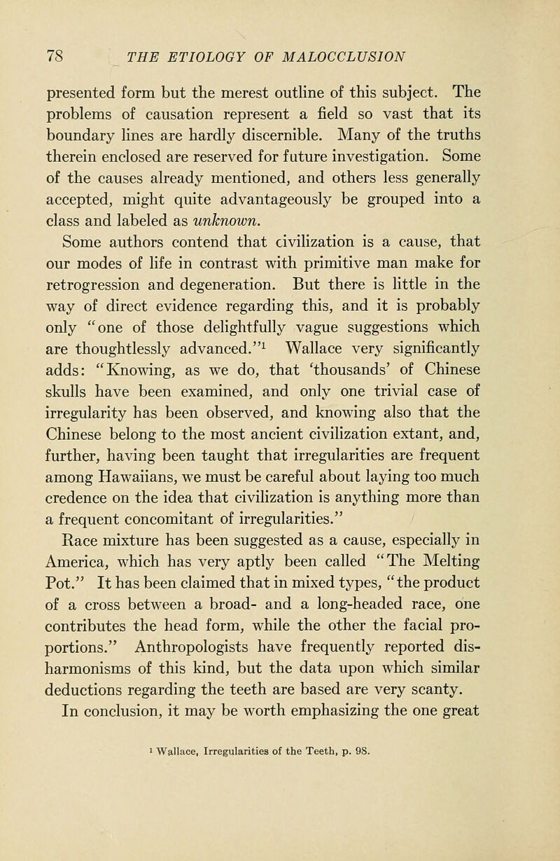 presented form but the merest outline of this subject. The problems of causation represent a field so vast that its boundary lines are hardly discernible. Many of the truths therein enclosed are reserved for future investigation. Some of the causes already mentioned, and others less generally accepted, might quite advantageously be grouped into a class and labeled as unknown. Some authors contend that civilization is a cause, that our modes of life in contrast with primitive man make for retrogression and degeneration. But there is little in the way of direct evidence regarding this, and it is probably only one of those delightfully vague suggestions which are thoughtlessly advanced.^ Wallace very significantly adds: Knowing, as we do, that 'thousands' of Chinese skulls have been examined, and only one trivial case of irregularity has been observed, and knowing also that the Chinese belong to the most ancient civilization extant, and, further, having been taught that irregularities are frequent among Hawaiians, we must be careful about laying too much credence on the idea that civilization is anything more than a frequent concomitant of irregularities. Race mixture has been suggested as a cause, especially in America, which has very aptly been called The Melting Pot. It has been claimed that in mixed types, the product of a cross between a broad- and a long-headed race, one contributes the head form, while the other the facial pro- portions. Anthropologists have frequently reported dis- harmonisms of this kind, but the data upon which similar deductions regarding the teeth are based are very scanty. In conclusion, it may be worth emphasizing the one great I Wallace, Irregularities of the Teeth, p. 98.