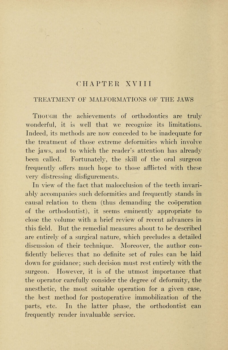 CHAPTER XVIII TREATMENT OF MALFORMATIONS OF THE JAWS Though the achievements of orthodontics are truly wonderful, it is well that we recognize its limitations. Indeed, its methods are now conceded to be inadequate for the treatment of those extreme deformities which involve the jaws, and to which the reader's attention has already been called. Fortunately, the skill of the oral surgeon frequently offers much hope to those afflicted with these very distressing disfigurements. In view of the fact that malocclusion of the teeth invari- ably accompanies such deformities and frequently stands in causal relation to them (thus demanding the cooperation of the orthodontist), it seems eminently appropriate to close the volume with a brief review of recent advances in this field. But the remedial measures about to be described are entirely of a surgical nature, which precludes a detailed discussion of their technique. Moreover, the author con- fidently believes that no definite set of rules can be laid down for guidance; such decision must rest entirely with the surgeon. However, it is of the utmost importance that the operator carefully consider the degree of deformity, the anesthetic, the most suitable operation for a given case, the best method for postoperative immobilization of the parts, etc. In the latter phase, the orthodontist can frequently render invaluable service.