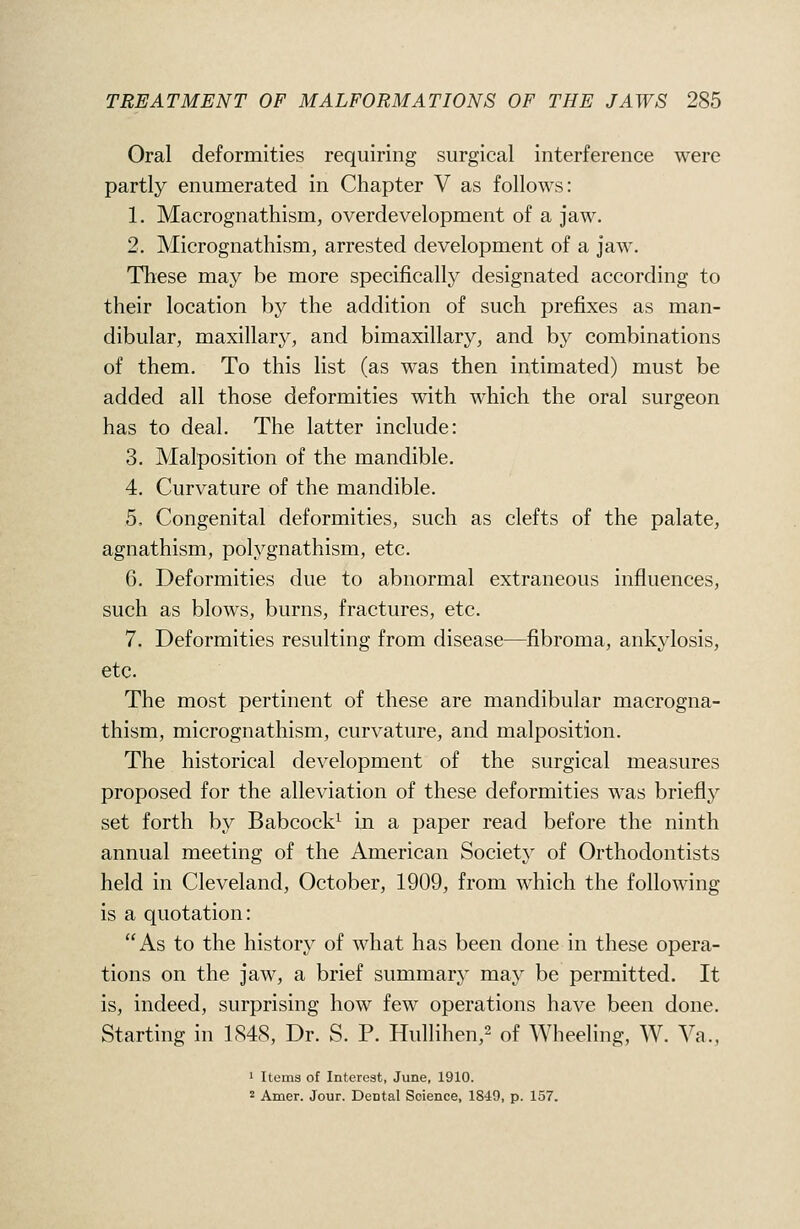 Oral deformities requiring surgical interference were partly enumerated in Chapter V as follows: 1. Macrognathism, overdevelopment of a jaw. 2. Micrognathism, arrested development of a jaw. These may be more specifically designated according to their location by the addition of such prefixes as man- dibular, maxillary, and bimaxillary, and by combinations of them. To this list (as was then intimated) must be added all those deformities with which the oral surgeon has to deal. The latter include: 3. Malposition of the mandible. 4. Curvature of the mandible. 5. Congenital deformities, such as clefts of the palate, agnathism, polygnathism, etc. 6. Deformities due to abnormal extraneous influences, such as blows, burns, fractures, etc. 7. Deformities resulting from disease—fibroma, ankylosis, etc. The most pertinent of these are mandibular macrogna- thism, micrognathism, curvature, and malposition. The historical development of the surgical measures proposed for the alleviation of these deformities was briefly set forth by Babcock^ in a paper read before the ninth annual meeting of the American Society of Orthodontists held in Cleveland, October, 1909, from which the following is a quotation: As to the history of what has been done in these opera- tions on the jaw, a brief summary may be permitted. It is, indeed, surprising how few operations have been done. Starting in 1S4S, Dr. S. P. Hullihen,^ of Wheeling, W. Ya., ' Items of Interest, June, 1910. 2 Amer. Jour. Dental Science, 1849, p. 157.