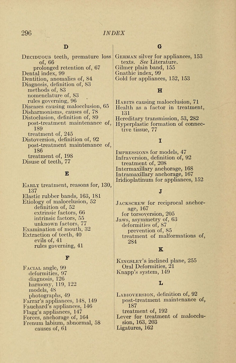 Deciduous teeth, premature loss of, 66 prolonged retention of, 67 Dental index, 99 Dentition, anomalies of, 84 Diagnosis, definition of, 83 methods of, 83 nomenclature of, 83 rules governing, 96 Diseases causing malocclusion, 65 Disharmonisms, causes of, 78 Distoclusion, definition of, 89 post-treatment maintenance of, 189 treatment of, 245 Distoversion, definition of, 92 post-treatment maintenance of, 186 treatment of, 198 Disuse of teeth, 77 E Early treatment, reasons for, 130, 137 Elastic rubber bands, 163, 181 Etiology of malocclusion, 52 definition of, 52 extrinsic factors, 66 intrinsic factors, 55 unknown factors, 77 Examination of mouth, 32 Extraction of teeth, 40 evils of, 41 rules governing, 41 Facial angle, 99 deformities, 97 diagnosis, 126 harmony, 119, 122 models, 48 photographs, 49 Farrar's appliances, 148, 149 Fauchard's appliances, 146 Flagg's appliances, 147 Forces, anchorage of, 164 Frenum labium, abnormal, 58 causes of, 61 G German silver for appliances, 153 texts. See Literature. Gilmer plain band, 155 Gnathic index, 99 Gold for appliances, 152, 153 Habits causing malocclusion, 71 Health as a factor in treatment, 131 Hereditary transmission, 53, 282 Hyperplastic formation of connec- tive tissue, 77 Impressions for models, 47 Infraversion, definition of, 92 treatment of, 208 Intermaxillary anchorage, 168 Intramaxillary anchorage, 167 Iridioplatinum for appliances, 152 Jackscrew for reciprocal anchor- age, 167 for torsoyersion, 205 Jaws, asymmetry of, 63 deformities of, 87 prevention of, 85 treatment of malformations of, 284 Kingsley's inclined plane, 255 Oral Deformities, 21 Knapp's system, 149 Labioversion, definition of, 92 post-treatment maintenance of, 187 treatment of, 192 Lever for treatment of malocclu- sion, 163, 203 Ligatures, 162