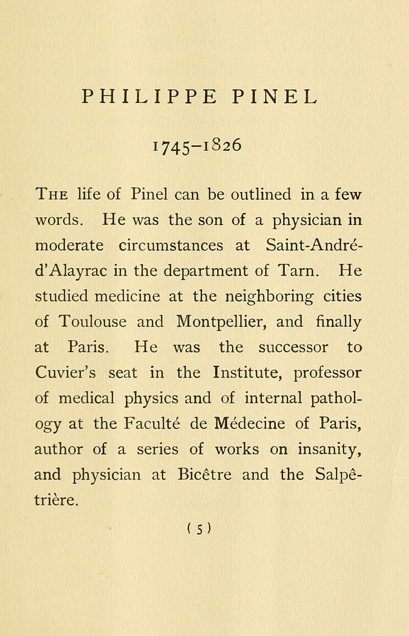 1745-1826 The life of Pinel can be outlined in a few words. He was the son of a physician in moderate circumstances at Saint-Andre- d'Alayrac in the department of Tarn. He studied medicine at the neighboring cities of Toulouse and Montpellier, and finally at Paris. He was the successor to Cuvier's seat in the Institute, professor of medical physics and of internal pathol- ogy at the Faculte de Medecine of Paris, author of a series of works on insanity, and physician at Bicetre and the Salpe- triere.