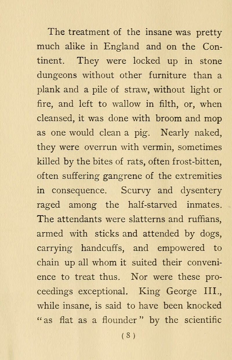 The treatment of the insane was pretty much alike in England and on the Con- tinent. They were locked up in stone dungeons without other furniture than a plank and a pile of straw, without light or fire, and left to wallow in filth, or, when cleansed, it was done with broom and mop as one would clean a pig. Nearly naked, they were overrun with vermin, sometimes killed by the bites of rats, often frost-bitten, often suffering gangrene of the extremities in consequence. Scurvy and dysentery raged among the half-starved inmates. The attendants were slatterns and ruffians, armed with sticks and attended by dogs, carrying handcuffs, and empowered to chain up all whom it suited their conveni- ence to treat thus. Nor were these pro- ceedings exceptional. King George III., while insane, is said to have been knocked  as flat as a flounder  by the scientific