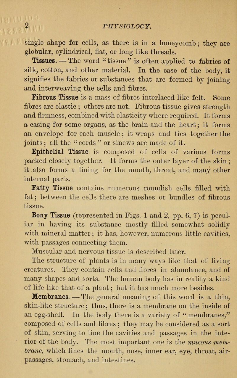 single shape for cells, as there is in a honeycomb; they are globular, cylindrical, flat, or long like threads. Tissues. —The word tissue'' is often applied to fabrics of silk, cotton, and other material. In the case of the body, it signifies the fabrics or substances that are formed by joining and interweaving the cells and fibres. Fibrous Tissue is a mass of fibres interlaced like felt. Some fibres are elastic ; others are not. Fibrous tissue gives strength and firmness, combined with elasticity where required. It forms a casing for some organs, as the brain and the heart; it forms an envelope for each muscle ; it wraps and ties together the joints ; all the cords'' or sinews are made of it. Epithelial Tissue is composed of cells of various forms ]3acked closely together. It forms the outer layer of the skin; it also forms a lining for the mouth, throat, and many other internal parts. Fatty Tissue contains numerous roundish cells filled with fat; between the cells there are meshes or bundles of fibrous tissue. Bony Tissue (represented in Pigs. 1 and 2, pp. 6, 7) is pecul- iar in having its substance mostly filled somewhat solidly with mineral matter; it has, however, numerous little cavities, with passages connecting them. Muscular and nervous tissue is described later. The structure of plants is in many ways like that of living creatures. They contain cells and fibres in abundance, and of many sha]3es and sorts. The human body has in reality a kind of life like that of a plant; but it has much more besides. Membranes. — The general meaning of this word is a thin, skin-like structure; thus, there is a membrane on the inside of an egg-shell. In the body there is a variety of  membranes, composed of cells and fibres ; they may be considered as a sort of skin, serving to line the cavities and passages in the inte- rior of the body. The most important one is the mucous mem- brane, which lines the mouth, nose, inner ear, eye, throat, air- passages, stomach, and intestines.