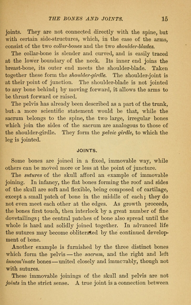 joints. They are not connected directly with the spine, but with certain side-structures, which, in the case of the arms, consist of the two collar-bones and the two shoulder-Uades. The collar-bone is slender and curved, and is easily traced at the lower boundary of the neck. Its inner end joins the breast-bone, its outer end meets the shoulder-blade. Taken together these form the shoulder-girdle. The shoulder-joint is at their point of junction. The shoulder-blade is not jointed to any bone behind; by moving forward, it alloAvs the arms to be thrust forward or raised. The pelvis has already been described as a part of the trunk, but a more scientific statement would be that, while the sacrum belongs to the spine, the two large, irregular bones which join the sides of the sacrum are analogous to those of the shoulder-girdle. They form the pelvic girdle, to which the leg is jointed. JOINTS. Some bones are joined in a fixed, immovable way, while others can be moved more or less at the point of juncture. The sutures of the skull afford an example of immovable joining. In infancy, the flat bones forming the roof and sides of the skull are soft and flexible, being composed of cartilage, except a small patch of bone in the middle of each; they do not even meet each other at the edges. As growth proceeds, the bones first touch, then interlock by a great number of fine dovetailings; the central patches of bone also spread until the whole is hard and solidly joined together. In advanced life the sutures may become obliteraited by the continued develop- ment of bone. Another example is furnished by the three distinct bones which form the pelvis—the sacrum, and the right and left innom^inate bones—united closely and immovably, though not with sutures. These immovable joinings of the skull and pelvis are not joints in the strict sense. A true joint is a connection between