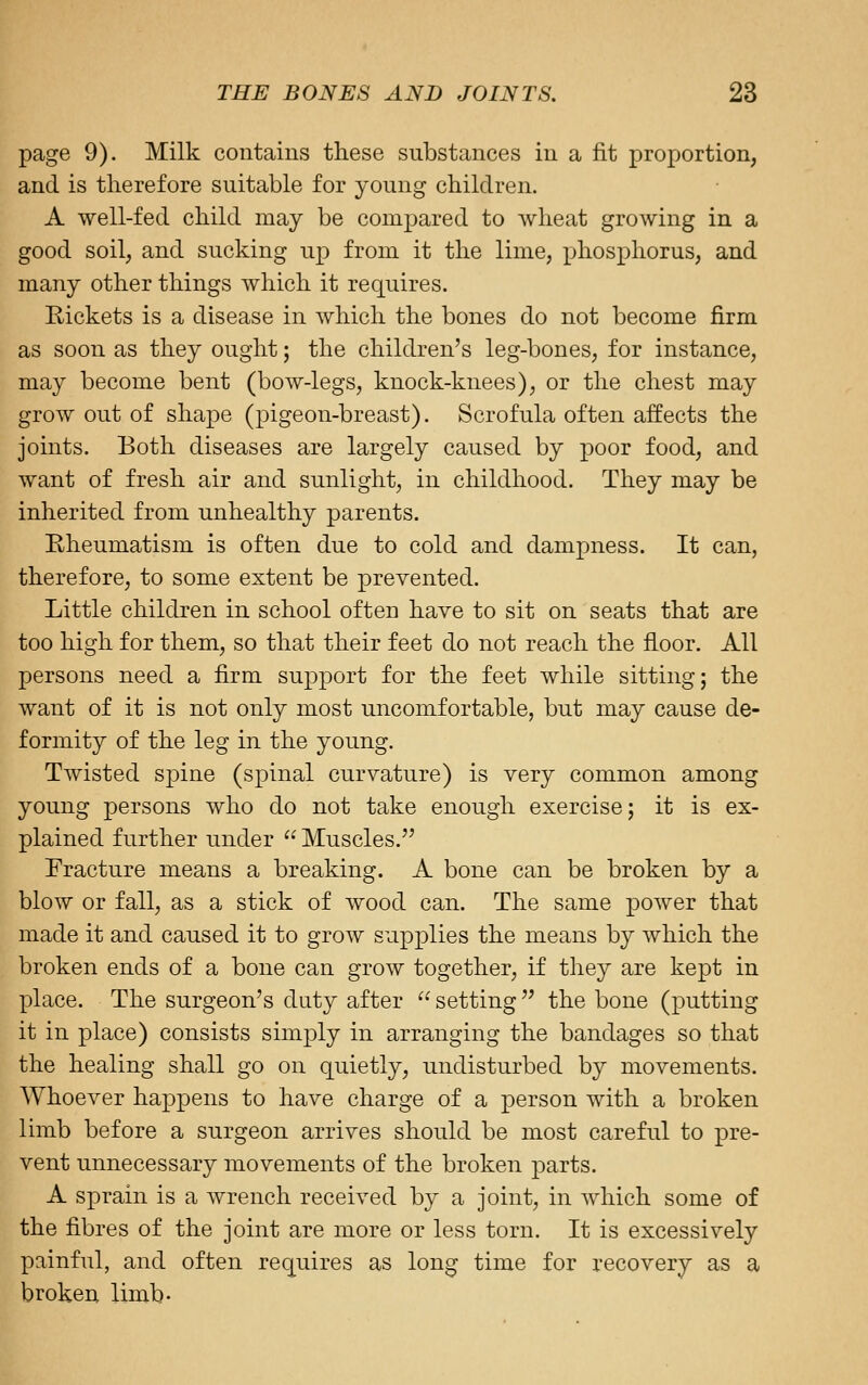 page 9). Milk contains these substances in a fit proportion, and is therefore suitable for young children. A well-fed child may be compared to wheat growing in a good soil, and sucking up from it the lime, phosphorus, and many other things which it requires. Rickets is a disease in which the bones do not become firm as soon as they ought; the children's leg-bones, for instance, may become bent (bow-legs, knock-knees), or the chest may grow out of shape (pigeon-breast). Scrofula often affects the joints. Both diseases are largely caused by poor food, and want of fresh air and sunlight, in childhood. They may be inherited from unhealthy parents. Eheumatism is often due to cold and dampness. It can, therefore, to some extent be prevented. Little children in school often have to sit on seats that are too high for them, so that their feet do not reach the floor. All persons need a firm support for the feet while sitting; the want of it is not only most uncomfortable, but may cause de- formity of the leg in the young. Twisted spine (spinal curvature) is very common among young persons who do not take enough exercise; it is ex- plained further under  Muscles. Fracture means a breaking. A bone can be broken by a blow or fall, as a stick of wood can. The same power that made it and caused it to grow supplies the means by which the broken ends of a bone can grow together, if they are kept in place. The surgeon's duty after  setting'' the bone (putting it in place) consists simply in arranging the bandages so that the healing shall go on quietly, undisturbed by movements. Whoever happens to have charge of a person with a broken limb before a surgeon arrives should be most careful to pre- vent unnecessary movements of the broken parts. A sprain is a wrench received by a joint, in which some of the fibres of the joint are more or less torn. It is excessively painful, and often requires as long time for recovery as a broken limb-