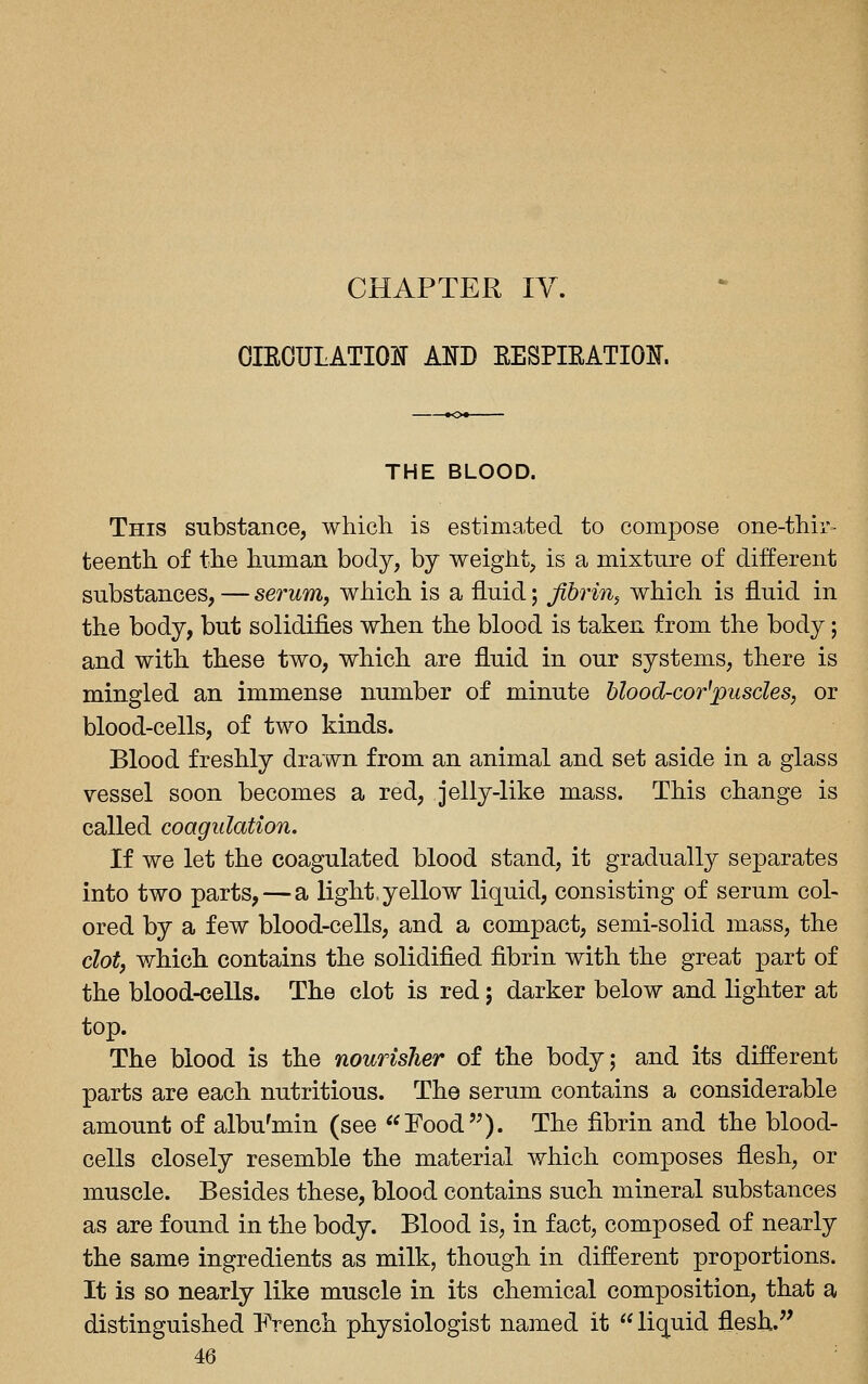 CHAPTER IV. OIEOULATIOJJ Am EESPIEATIOlf. THE BLOOD. This substance, which is estima,te(i to compose one-thir- teenth of the human body, by weight, is a mixture of different substances,—serum, which is a fluid; fibrin^ which is fluid in the body, but solidifies when the blood is taken from the body; and with these two, which are fluid in our systems, there is mingled an immense number of minute blood-cor'pusdes, or blood-cells, of two kinds. Blood freshly drawn from an animal and set aside in a glass vessel soon becomes a red, jelly-like mass. This change is called coagulation. If we let the coagulated blood stand, it gradually separates into two parts, — a light, yellow liquid, consisting of serum col- ored by a few blood-cells, and a compact, semi-solid mass, the clot, which contains the solidified fibrin with the great part of the blood-ceUs. The clot is red; darker below and lighter at top. The blood is the nourisher of the body; and its different parts are each nutritious. The serum contains a considerable amount of albu'min (see Food). The fibrin and the blood- cells closely resemble the material which composes flesh, or muscle. Besides these, blood contains such mineral substances as are found in the body. Blood is, in fact, composed of nearly the same ingredients as milk, though in different proportions. It is so nearly like muscle in its chemical composition, that a distinguished French physiologist named it  liquid flesh.''