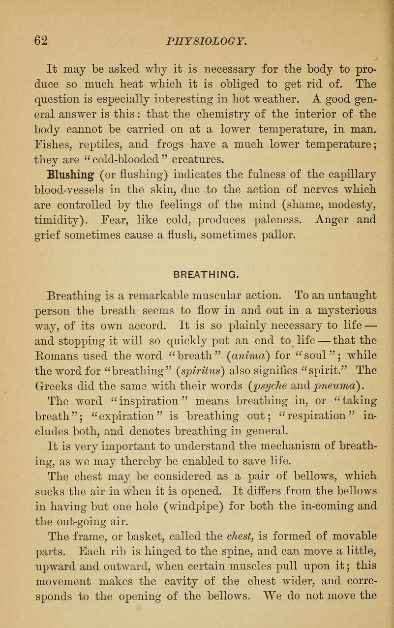 It may be asked wliy it is necessary for the body to pro- duce so much, heat which, it is obliged to get rid of. The question is especially interesting in hot weather. A good gen- eral answer is this: that the chemistry of the interior of the body cannot be carried on at a lower temperature, in mauo Fishes, reptiles, and frogs have a much lower temperature; they are cold-blooded creatures. Blushing (or flushing) indicates the fulness of the capillary blood-vessels in the skin, due to the action of nerves which are controlled by the feelings of the mind (shame, modesty, timidity). Fear, like cold, produces paleness. Anger and grief sometimes cause a flush, sometimes pallor. BREATHING. Breathing is a remarkable muscular action. To an untaught person the breath seems to flow in and out in a mysterious way, of its own accord. It is so plainly necessary to life — and stopping it will so quickly put an end to^ life — that the Eomans used the word breath (anima) for soul; while the word for breathing (spiritus) also signifies spirit. The Greeks did the same with their words (psycJie and pneuma). The word inspiration means breathing in, or taking breath; expiration is breathing out; respiration in- cludes both, and denotes breathing in general. It is very important to understand the mechanism of breath- ing, as we may thereby be enabled to save life. The chest may be considered as a pair of bellows, which sucks the air in when it is opened. It differs from the bellows in having but one hole (windpipe) for both the in-coming and the out-going air. The frame, or basket, called the cJiest, is formed of movable parts. Each rib is hinged to the spine, aud can move a little, upward and outward, when certain muscles pull upon it; this movement makes the cavity of the chest wider, and corre- sponds to the opening of the bellows. We do not move the