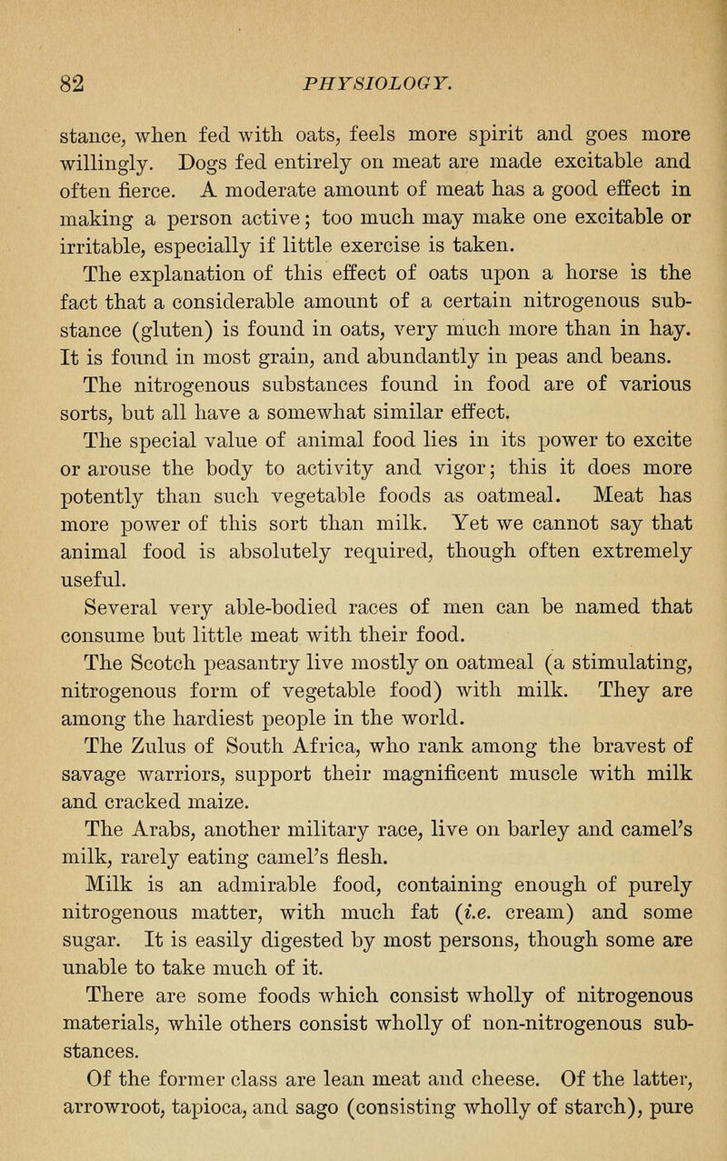 stance; when fed with, oats, feels more spirit and goes more willingly. Dogs fed entirely on meat are made excitable and often fierce. A moderate amount of meat has a good effect in making a person active; too much may make one excitable or irritable, especially if little exercise is taken. The explanation of this effect of oats npon a horse is the fact that a considerable amount of a certain nitrogenous sub- stance (gluten) is found in oats, very much more than in hay. It is found in most grain, and abundantly in peas and beans. The nitrogenous substances found in food are of various sorts, but all have a somewhat similar effect. The special value of animal food lies in its power to excite or arouse the body to activity and vigor; this it does more potently than such vegetable foods as oatmeal. Meat has more power of this sort than milk. Yet we cannot say that animal food is absolutely required, though often extremely useful. Several very able-bodied races of men can be named that consume but little meat with their food. The Scotch peasantry live mostly on oatmeal (a stimulating, nitrogenous form of vegetable food) with milk. They are among the hardiest people in the world. The Zulus of South Africa, who rank among the bravest of savage warriors, support their magnificent muscle with milk and cracked maize. The Arabs, another military race, live on barley and camel's milk, rarely eating camel's flesh. Milk is an admirable food, containing enough of purely nitrogenous matter, with much fat {i.e. cream) and some sugar. It is easily digested by most persons, though some are unable to take much of it. There are some foods which consist wholly of nitrogenous materials, while others consist wholly of non-nitrogenous sub- stances. Of the former class are lean meat and cheese. Of the latter, arrowroot, tapioca, and sago (consisting wholly of starch), pure