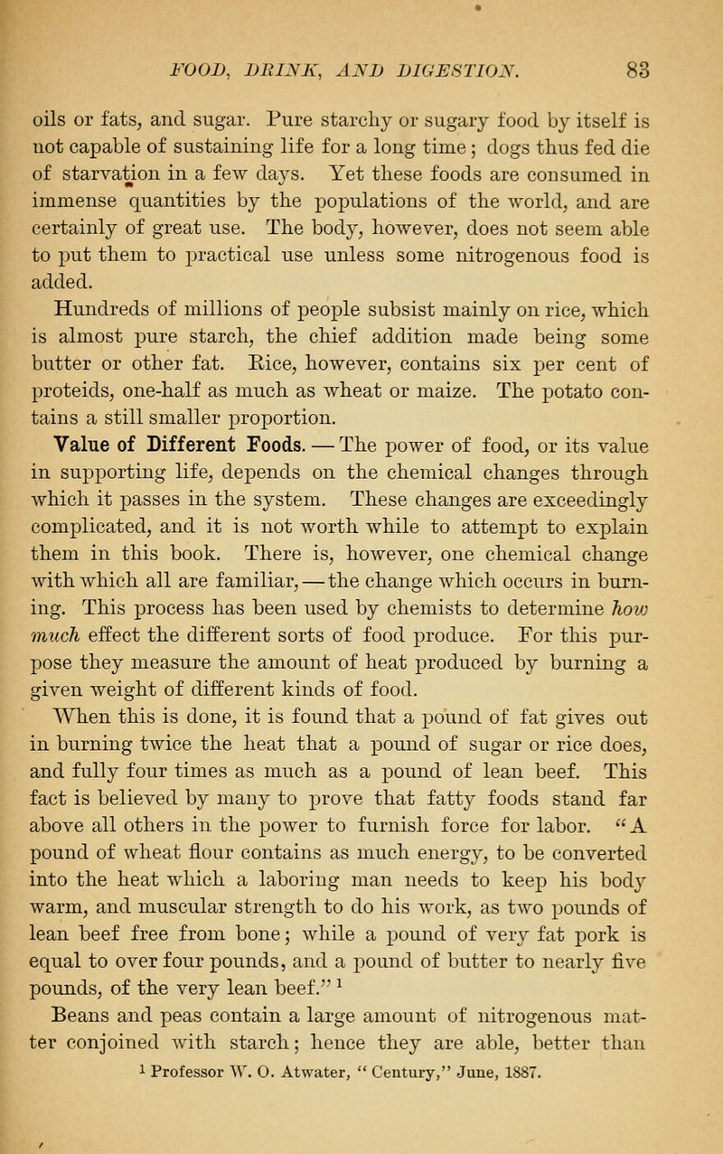 oils or fats, and sugar. Pure starchy or sugary food by itself is not capable of sustaining life for a long time; dogs thus fed die of starvation in a few days. Yet these foods are consumed in immense quantities by the populations of the world, and are certainly of great use. The body, however, does not seem able to put them to practical use unless some nitrogenous food is added. Hundreds of millions of people subsist mainly on rice, which is almost pure starch, the chief addition made being some butter or other fat. Rice, however, contains six per cent of proteids, one-half as much as wheat or maize. The potato con- tains a still smaller proportion. Value of Different Foods. — The power of food, or its value in supporting life, depends on the chemical changes through which it passes in the system. These changes are exceedingly complicated, and it is not worth while to attempt to explain them in this book. There is, however, one chemical change with which all are familiar, — the change which occurs in burn- ing. This process has been used by chemists to determine how much effect the different sorts of food produce. For this pur- pose they measure the amount of heat produced by burning a given weight of different kinds of food. When this is done, it is found that a pound of fat gives out in burning twice the heat that a pound of sugar or rice does, and fully four times as much as a pound of lean beef. This fact is believed by many to prove that fatty foods stand far above all others in the power to furnish force for labor.  A pound of wheat flour contains as much energy, to be converted into the heat which a laboring man needs to keep his bod}^ warm, and muscular strength to do his work, as two pounds of lean beef free from bone; while a pound of very fat pork is equal to over four pounds, and a pound of butter to nearly five pounds, of the very lean beef. ^ Beans and peas contain a large amount of nitrogenous mat- ter conjoined with starch; hence they are able, better than 1 Professor W. 0. Atwater,  Century, June, 1887.