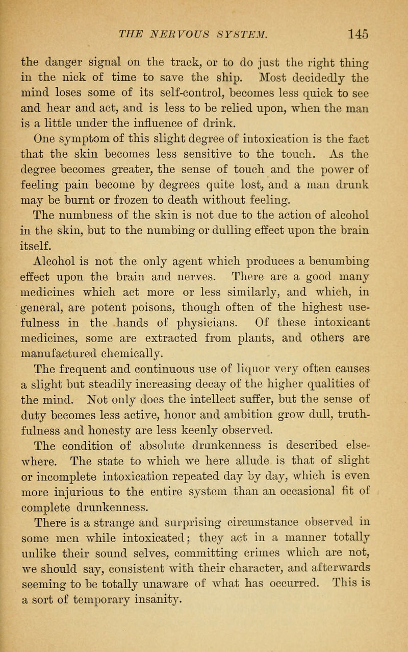 the danger signal on the track, or to do just the right thing in the nick of time to save the ship. Most decidedly the mind loses some of its self-control, becomes less quick to see and hear and act, and is less to be relied upon, when the man is a little under the influence of drink. One symptom of this slight degree of intoxication is the fact that the skin becomes less sensitive to the touch. As the degree becomes greater, the sense of touch and the power of feeling pain become by degrees quite lost, and a man drunk may be burnt or frozen to death without feeling. The numbness of the skin is not due to the action of alcohol in the skin, but to the numbing or dulling effect upon the brain itself. Alcohol is not the only agent which produces a benumbing effect upon the brain and nerves. There are a good many medicines which act more or less similarly, and which, in general, are potent poisons, though often of the highest use- fulness in the hands of physicians. Of these intoxicant medicines, some are extracted from plants, and others are manufactured chemically. The frequent and continuous use of liquor very often causes a slight but steadily increasing decay of the higher qualities of the mind. Not only does the intellect suffer, but the sense of duty becomes less active, honor and ambition grow dull, truth- fulness and honesty are less keenly observed. The condition of absolute drunkenness is described else- where. The state to which we here allude is that of slight or incomplete intoxication repeated day by day, which is even more injurious to the entire system than an occasional fit of complete drunkenness. There is a strange and surprising circumstance observed in some men while intoxicated; they act in a manner totally unlike their sound selves, committing crimes which are not, we should say, consistent with their character, and afterwards seeming to be totally unaware of what has occurred. This is a sort of temporary insanity.