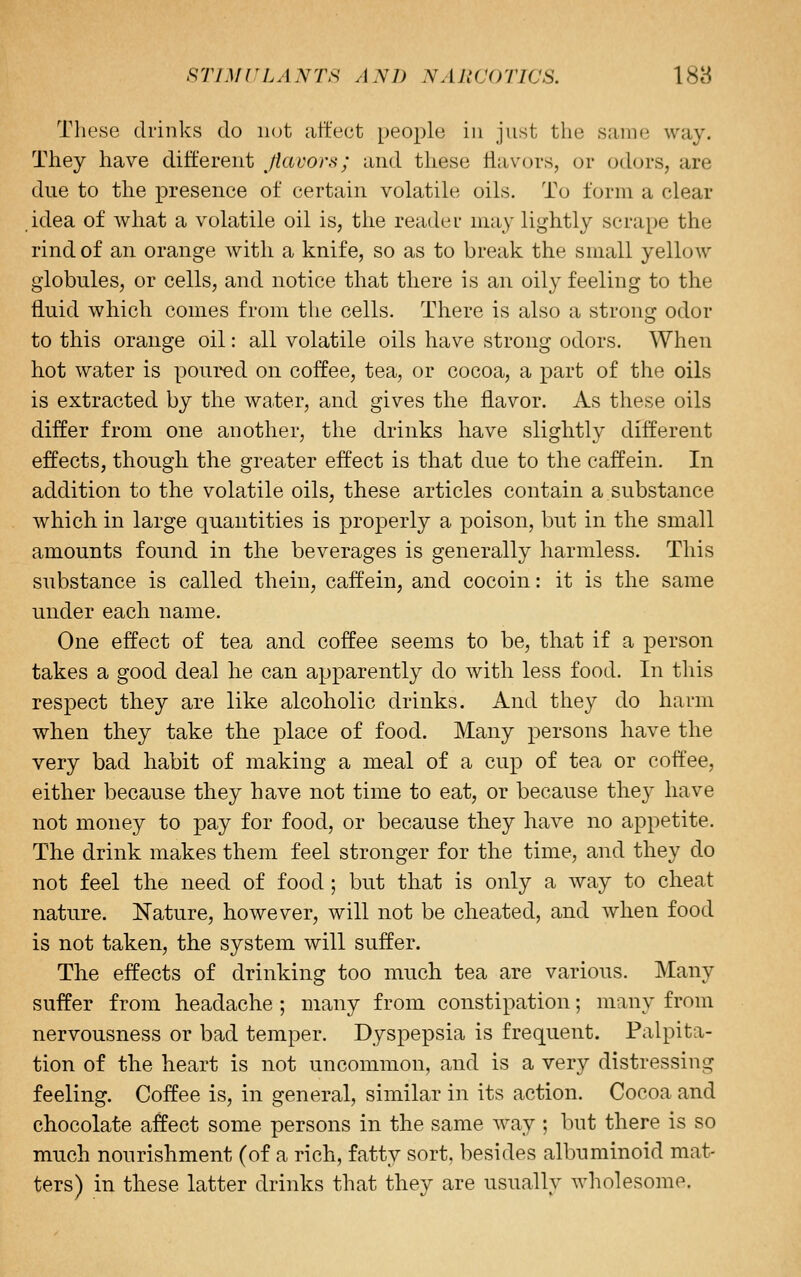 These drinks do not art'ect people in just the same way. They have different ^fiavors; and these flavors, or odors, are due to the presence of certain volatile oils. To form a clear idea of what a volatile oil is, the reader may lightly scrape the rind of an orange with a knife, so as to break the small yellow globules, or cells, and notice that there is an oily feeling to the fluid which comes from the cells. There is also a strong odor to this orange oil: all volatile oils have strong odors. When hot water is poured on coffee, tea, or cocoa, a part of the oils is extracted by the water, and gives the flavor. As these oils differ from one another, the drinks have slightly different effects, though the greater effect is that due to the caffein. In addition to the volatile oils, these articles contain a substance which in large quantities is properly a poison, but in the small amounts found in the beverages is generally harmless. This substance is called thein, caffein, and cocoin: it is the same under each name. One effect of tea and coffee seems to be, that if a person takes a good deal he can apparently do with less food. In this respect they are like alcoholic drinks. And they do harm when they take the place of food. Many persons have the very bad habit of making a meal of a cup of tea or cott'ee, either because they have not time to eat, or because they have not money to pay for food, or because they have no appetite. The drink makes them feel stronger for the time, and they do not feel the need of food ; but that is only a Avay to cheat nature. Nature, however, will not be cheated, and when food is not taken, the system will suffer. The effects of drinking too much tea are various. Many suffer from headache ; many from constipation; many from nervousness or bad temper. Dyspepsia is frequent. Palpita- tion of the heart is not uncommon, and is a very distressing feeling. Coffee is, in general, similar in its action. Cocoa and chocolate affect some persons in the same way; but there is so much nourishment (of a rich, fatty sort, besides albuminoid mat- ters) in these latter drinks that they are usually wholesome.