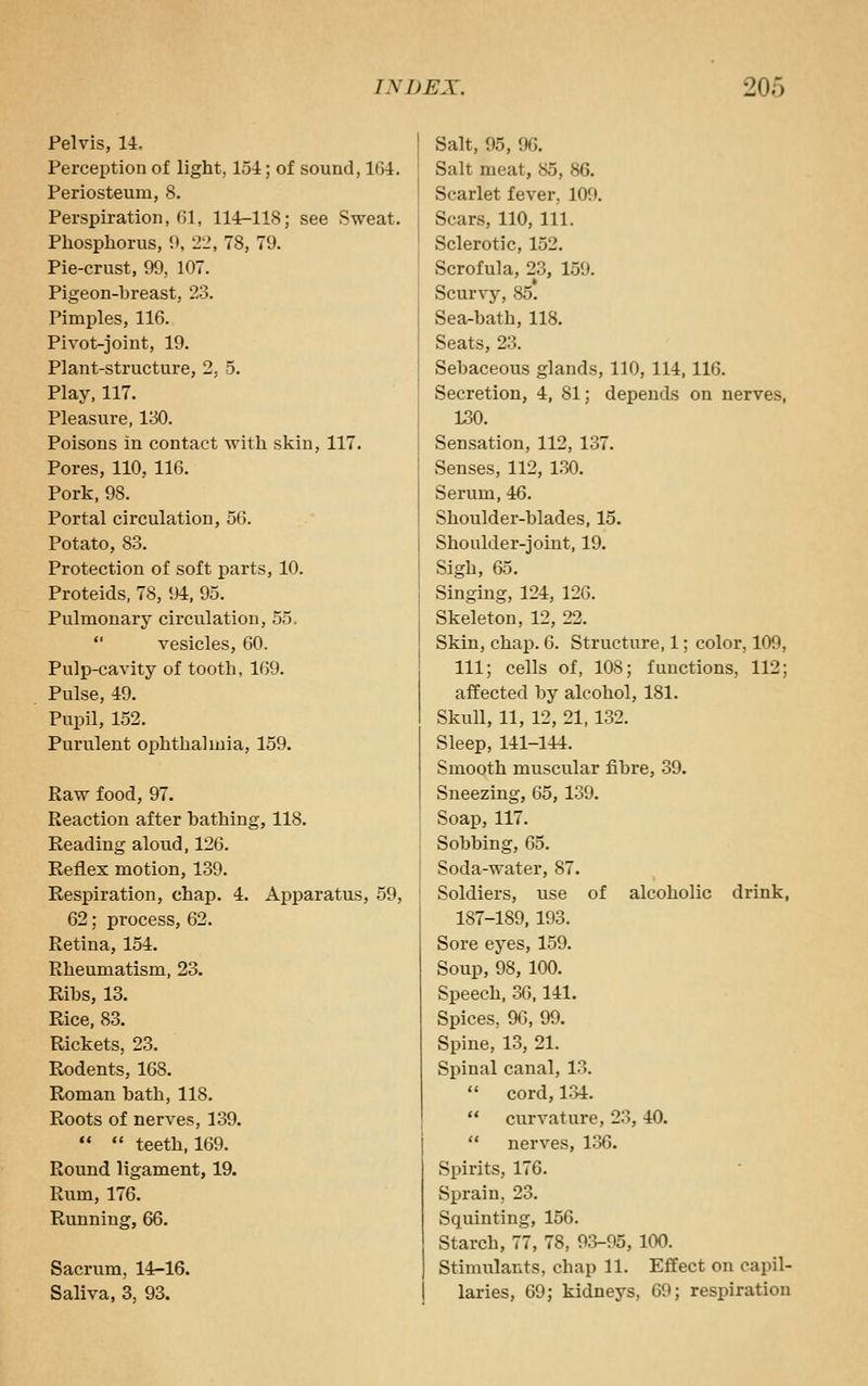 Pelvis, U, Perception of light, 151; of sound, 164. Periosteum, 8. Perspiration, ()1, 114-118; see Sweat. Phosphorus, 9, 21', 78, 79. Pie-crust, 99, 107. Pigeon-breast, 23. Pimples, 116. Pivot-joint, 19. Plant-structure, 2, 5. Play, 117. Pleasure, 130. Poisons in contact with skin, 117. Pores, 110, 116. Pork, 98. Portal circulation, 56. Potato, 83. Protection of soft i^arts, 10. Proteids, 78, 94, 95. Pulmonary circulation, 55, vesicles, 60. Pulp-cavity of tooth, 169. Pulse, 49. Pupil, 152. Purulent ophthalmia, 159. Raw food, 97. Reaction after bathing, 118. Reading aloud, 126. Reflex motion, 139. Resi)iration, chap. 4. Apparatus, 59, 62; process, 62. Retina, 154. Rheumatism, 23. Ribs, 13. Rice, 83. Rickets, 23. Rodents, 168. Roman bath, 118. Roots of nerves, 139. •* teeth, 169. Round ligament, 19. Rum, 176. Running, 66. Sacrum, 14-16. Saliva, 3, 93. Salt, 95, 96. Salt meat, 85, 86. Scarlet fever, 109. Scars, 110, 111. Sclerotic, 152. Scrofula, 23, 159. Scurvy, 85. Sea-bath, 118. Seats, 23. Sebaceous glands, 110, 114,116. Secretion, 4, 81; depends on nerves, 130. Sensation, 112, 137. Senses, 112, 1,30. Serum, 46. Shoulder-blades, 15. Shoulder-joint, 19. Sigh, 65. Singing, 124, 126. Skeleton, 12, 22. Skin, chap. 6. Structure, 1; color, 109, 111; cells of, 108; functions, 112; affected by alcohol, 181. Skull, 11, 12, 21, 132. Sleep, 141-144. Smooth muscular fibre, 39. Sneezing, 65, 139. Soap, 117. Sobbing, 65. Soda-water, 87. Soldiers, use of alcoholic drink, 187-189, 193. Sore eyes, 159. Soup, 98, 100. Speech, 36,141. Spices, 96, 99. Spine, 13, 21. Spinal canal, 13. cord, 134. curvature, 23, 40. nerves, 136. Spirits, 176. Sprain, 23. Squinting, 156. Starch, 77, 78, 93-95, 100. Stimulants, chap 11. Effect on capil- laries, 69; kidneys, 69; respiration