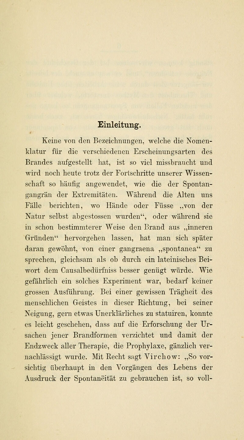 Einleitung. Keine von den Bezeichnungen, welche die Nomen- klatur für die verschiedenen Erscheinungsarten des Brandes aufgestellt hat, ist so viel missbraucht und wird noch heute trotz der Fortschritte unserer Wissen- schaft so häufig angewendet, wie die der Spontan- gangrän der Extremitäten. Während die Alten uns Fälle berichten, wo Hände oder Füsse „von der Natur selbst abgestossen wurden, oder während sie in schon bestimmterer Weise den Brand aus „inneren Gründen hervorgehen lassen, hat man sich später daran gewöhnt, von einer gangraena „spontanea zu sprechen, gleichsam als ob durch ein lateinisches Bei- wort dem Causalbedürfniss besser genügt würde. Wie gefährlich ein solches Experiment war, bedarf keiner grossen Ausführung. Bei einer gewissen Trägheit des menschlichen Geistes in dieser Richtung, bei seiner Neigung, gern etwas Unerklärliches zu statuiren, konnte es leicht geschehen, dass auf die Erforschung der Ur- sachen jener Brandformen verzichtet und damit der Endzweck aller Therapie, die Prophylaxe, gänzlich ver- nachlässigt wurde. Mit Recht sagt Virchow: „So vor- sichtig überhaupt in den Vorgängen des Lebens der Ausdruck der Spontaneität zu gebrauchen ist, so voll-