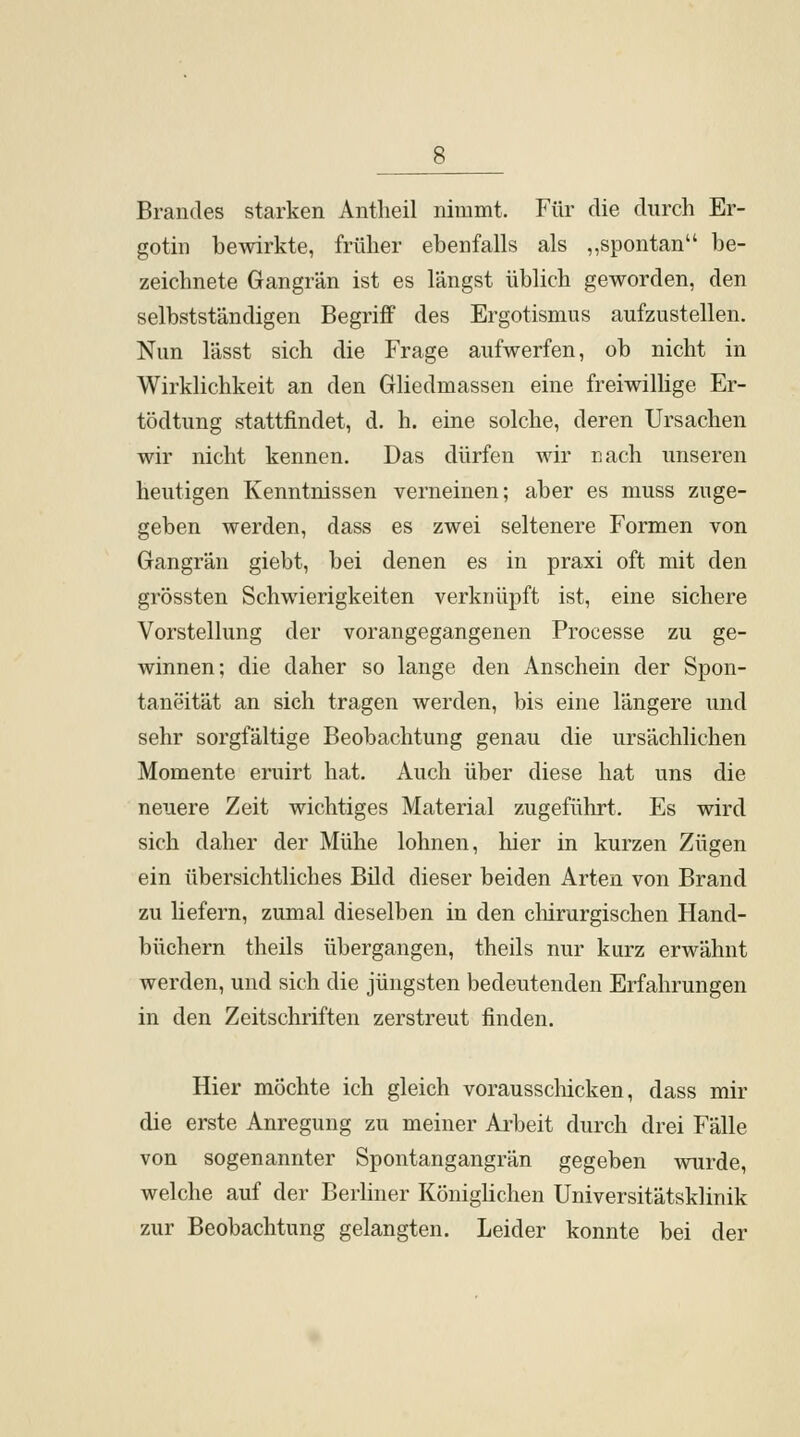 Brandes starken Antlieil nimmt. Für die durch Er- gotin bewirkte, früher ebenfalls als „spontan be- zeichnete Gangrän ist es längst üblich geworden, den selbstständigen Begriff des Ergotismus aufzustellen. Nun lässt sich die Frage aufwerfen, ob nicht in Wirklichkeit an den Gliedmassen eine freiwillige Er- tödtung stattfindet, d. h. eine solche, deren Ursachen wir nicht kennen. Das dürfen wir nach unseren heutigen Kenntnissen verneinen; aber es muss zuge- geben werden, dass es zwei seltenere Formen von Gangrän giebt, bei denen es in praxi oft mit den grössten Schwierigkeiten verknüpft ist, eine sichere Vorstellung der vorangegangenen Processe zu ge- winnen; die daher so lange den Anschein der Spon- taneität an sich tragen werden, bis eine längere und sehr sorgfältige Beobachtung genau die ursächlichen Momente eruirt hat. Auch über diese hat uns die neuere Zeit wichtiges Material zugeführt. Es wird sich daher der Mühe lohnen, hier in kurzen Zügen ein übersichtliches Bild dieser beiden Arten von Brand zu liefern, zumal dieselben in den chirurgischen Hand- büchern theils übergangen, theils nur kurz erwähnt werden, und sich die jüngsten bedeutenden Erfahrungen in den Zeitschriften zerstreut finden. Hier möchte ich gleich vorausschicken, dass mir die erste Anregung zu meiner Arbeit durch drei Fälle von sogenannter Spontangangrän gegeben wurde, welche auf der Berliner Königlichen Universitätsklinik zur Beobachtung gelangten. Leider konnte bei der