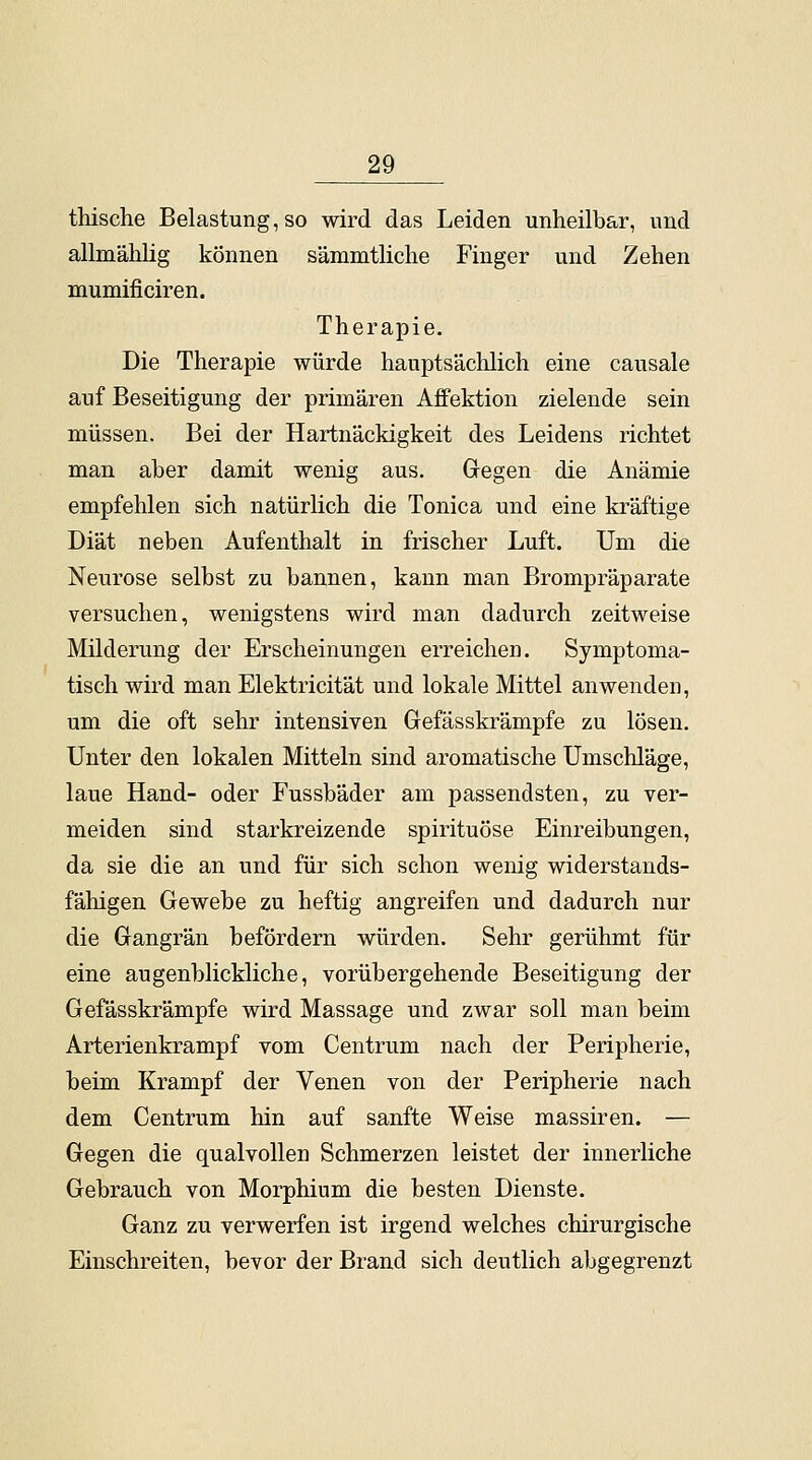 thische Belastung, so wird das Leiden unheilbar, und allmählig können sämmtliche Finger und Zehen mumificiren. Therapie. Die Therapie würde hauptsächlich eine causale auf Beseitigung der primären Affektion zielende sein müssen. Bei der Hartnäckigkeit des Leidens richtet man aber damit wenig aus. Gegen die Anämie empfehlen sich natürlich die Tonica und eine kräftige Diät neben Aufenthalt in frischer Luft. Um die Neurose selbst zu bannen, kann man Brompräparate versuchen, wenigstens wird man dadurch zeitweise Milderung der Erscheinungen erreichen. Symptoma- tisch wird man Elektricität und lokale Mittel anwenden, um die oft sehr intensiven Gefässkrämpfe zu lösen. Unter den lokalen Mitteln sind aromatische Umschläge, laue Hand- oder Fussbäder am passendsten, zu ver- meiden sind starkreizende spirituöse Einreibungen, da sie die an und für sich schon wenig widerstands- fähigen Gewebe zu heftig angreifen und dadurch nur die Gangrän befördern würden. Sehr gerühmt für eine augenblickliche, vorübergehende Beseitigung der Gefässkrämpfe wird Massage und zwar soll man beim Arterienkrampf vom Centrum nach der Peripherie, beim Krampf der Venen von der Peripherie nach dem Centrum hin auf sanfte Weise massiren. — Gegen die qualvollen Schmerzen leistet der innerliche Gebrauch von Morphium die besten Dienste. Ganz zu verwerfen ist irgend welches chirurgische Einschreiten, bevor der Brand sich deutlich abgegrenzt