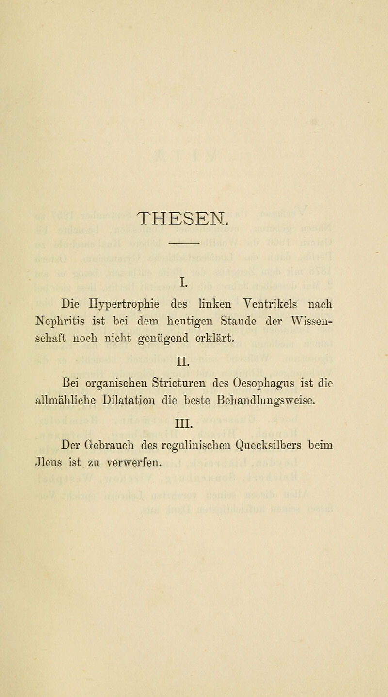 THESEN. i. Die Hypertrophie des linken Ventrikels nach Nephritis ist bei dem heutigen Staude der Wissen- schaft noch nicht genügend erklärt. IL Bei organischen Stricturen des Oesophagus ist die allmähliche Dilatation die beste Behandlungsweise. III. Der Gebrauch des regulinischen Quecksilbers beim Jleus ist zu verwerfen.