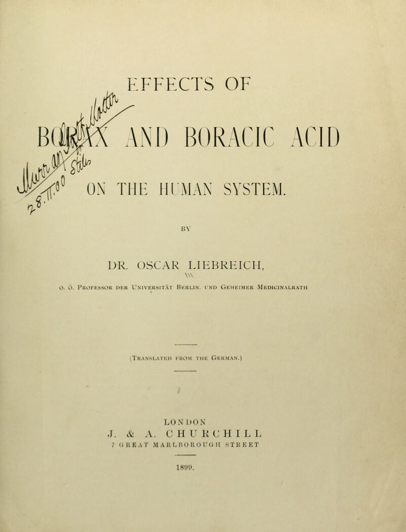 B(iK( AND BORACIC ACIU ^« ox THE HIMAN SYSTEM. V DR. OSCAR LIEBKEICII. o. o. Professor uer L'niversit.\t Berlin, i.nd Geheimer Medicinalrath (Tra.nsi.ai Ki> Kno.Nr THE Germ.\n.) LOX DON J. & A. C H U KC HILL 7 (illEAT MAUMiOROIMHI STREET 1899.