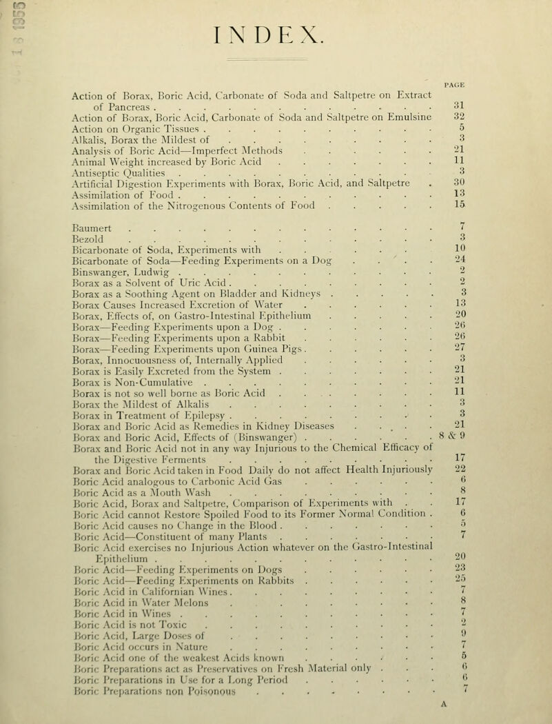 INDEX. Action of Borax, Boric Acid, Carbonate of Soda and Saltpetre on Extract of Pancreas ............ Action of Borax, Boric Acid, Carbonate of Soda and Saltpetre on Emulsine Action on Organic Tissues .... Alkalis, Borax the Mildest of . . . Analysis of Boric Acid—Imperfect IMethods Animal Weight increased by Boric Acid Antiseptic Qualities ..... Artificial Digestion Experiments with Borax, Boric Acid, and Saltpetre Assimilation of Food ...... Assimilation of the Nitrogenous Contents of Food Baumert ......... Bezold ......... Bicarbonate of Soda, Experiments with Bicarbonate of Soda—Feeding Experiments on a Dog Binswanger, Ludwig ........ Borax as a Solvent of Uric Acid Borax as a Soothing Agent on Bladder and Kidneys . Borax Causes Increased Excretion of Water Borax, Effects of, on Gastro-Intestinal Epithelium Borax—Feeding Experiments upon a Dog .... Borax—Feeding Experiments upon a Rabbit Bora.x—Feeding Experiments upon Guinea Pigs . Borax, Innocuousness of, Internally Applied Borax is Easily Excreted from the System .... Borax is Non-Cumulative ....... Borax is not so well borne as Boric Acid . ... Borax the ^Mildest of Alkalis Borax in Treatment of Epilepsy ...... Borax and Boric Acid as Remedies in Kidney Diseases Borax and Boric Acid, Effects of (Binswanger) . Borax and Boric Acid not in any way Injurious to the Chemical the Digestive Ferments ...... Borax and Boric .\cid taken in Food Daily do not affect Health Boric Acid analogous to Carbonic .\cid (jas Boric Acid as a Mouth Wash ...... Boric Acid, Borax and Saltpetre, Comparison of Experiments w Boric Acid cannot Re.storc Spoiled Food to its Former Normal Boric Acid causes no Change in the Blood .... Boric Acid—Constituent of many Plants .... Boric Acid exerci.ses no Injurious Action whatever on the (iastro-Intestiiia Epithelium ......... Boric Acid—Feeding Experiments on Dogs Boric Acid—Feeding Experiments on Rabbits . Boric Acid in Californian Wines Boric Acid in Water Melons ..... Boric Acid in Wines Boric Acid is not Toxic Boric Acid, Large Doses of Boric Acid occurs in Nature ...... Boric Acid one of the weakest Acids known Boric Preparations act as Preservatives on I'Vcsh Material only Boric Prcparation.s in U.se for a Long Period Boric Preparations non Pqisonous Efficacy of Injuriously th . Condition 31 32 5 3 '21 11 3 30 13 15. 7 3 10 24 2 2 3 13 20 26 26 27 3 21 21 11 3 3 21 8 & 9 17 22 (5 8 17 6 20 23 25 7