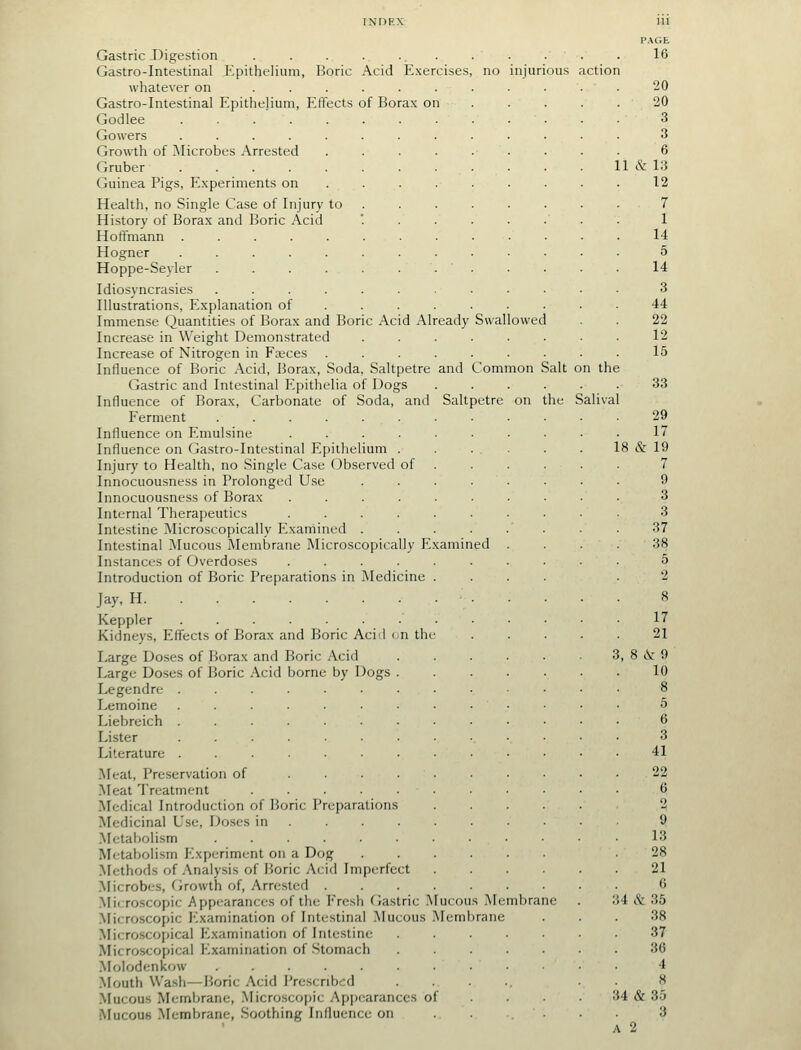 Gastric Digestion Gastro-Intestinal Epithelium, Boric Acid Exercises, no injurious whatever on ...... Gastro-Intestinal Epithelium, Effects of Borax on Godlee Gowers Growth of ^Microbes Arrested .... Gruber ........ Guinea Pigs, E.xperiments on ... . Health, no Single Case of Injury to . History of Borax and Boric Acid Hoffmann ........ Hogner ........ Hoppe-Seyler Idiosyncrasies ....... Illustrations, E.xplanation of ... . Immense Quantities of Borax and Boric Acid Already Swallowed Increase in Weight Demonstrated Increase of Nitrogen in Fajces Influence of Boric Acid, Borax, Soda, Saltpetre and Common Salt Gastric and Intestinal Epithelia of Dogs Influence of Borax, Carbonate of Soda, and Saltpetre on the Ferment ........ Influence on Emulsine ...... Influence on Gastro-Intestinal Epithelium . Injury to Health, no Single Case Observed of Innocuousness in Prolonged Use .... Innocuousness of Borax ...... Internal Therapeutics ...... Intestine ^Microscopically Examined .... Intestinal Mucous Membrane Microscopically Examined Instances of Overdoses ...... Introduction of Boric Preparations in Medicine . Jay. H Keppler Kidneys, Effects of Borax and Boric Acid un the Large Doses of Borax and Boric Acid Large Doses of Boric Acid borne by Dogs . Legendre ....... Lemoine ....... Liebreich ....... Lister ....... Literature ....... Meal, Preservation of .... Meat Treatment ..... Medical Introduction of Boric Preparations Medicinal Use, Doses in . .Metabolism ...... Metabolism Experiment on a Dog Methods of Analysis of Boric Acid Imperfect Microbes, Growth of. Arrested . .Mirroscopic Appearances of the Fresh Gastric Mucous .Membrane .Microscopic Examination of Int(-stinal .Mucous Membrane .Microscopical Examination of Intestine Microscopical Examination of Stomach Molodenkow .Mouth Wash—Boric Acid I'rescnbcd .Mucous Membrane, .Microsco[)ic Apiiearanccs of i\rucouB -Membrane, Soothing Influence on on th Salival P.\GE 16 20 20 3 3 6 1 & 13 12 7 1 14 5 14 3 44 22 12 15 33 17 19 7 9 3 3 37 38 5 17 21 8 & 9 10 8 5 6 3 41 22 9 13 28 21 6 54 & 35 38 37 36 4 8 34 & 35 3