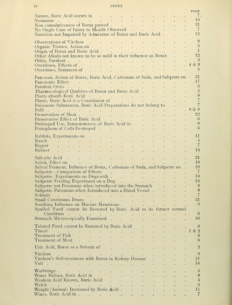 IV INDEX PAGE Nature, Boric Acid occurs in ........ . 7> Neumann ............. 10 Non-cumulativeness of Borax proved ........ 21 No Single Case of Injur}' to Health Observed . . . . . . 7 Nutrition not Impaired by Admi.xture of Borax and Boric Acid . . . 12 Observations of Virchow ....:..... 9 Organic Tissues, Action on ........ • 5 Origin of Borax and Boric Acid ......... 1 Other Alkalis not known to be so mild in their influence as Borax . . 12 Otitis, Purulent ............. 3 Overdoses, Effects of . 4 & 9 Overdoses, Instances of ......... • 5 Pancreas, Action of Borax, Boric Acid, Carbonate of Soda, and Saltpetre on 31 Pancreatic Effect 17 Purulent Otitis 3 Pharmacological Qualities of Borax and Boric Acid ..... 2 Plants absorb Boric Acid .......... 8 Plants, Boric Acid is a Constituent of ...... . 7 Poisonous Substances, Boric Acid Preparations do not belong to ... 7 PolH 8&9 Preservation of Meat ........... 22 Preservative Effect of Boric Acid ........ 6 Prolonged Use, Innocuousness of Boric Acid in. . . . . . 9 Protoplasm of Cells Destroyed ......... 6 Rabbits, Experiments on . . . . . . . . . . 11 Rasch 5 Ripper ............. 7 Rubner 14 Salicylic Acid 21 Saliva, Effect on 16 Salival Ferment, Influence of Borax, Carbonate of Soda, and Saltpetre on . 29 Saltpetre—Comparison of Effects ........ 7 Saltpetre, Experiments on Dogs with . . . . . . . . 10 Saltpetre Feeding Experiment on a Dog . ..... 24 Saltpetre not Poisonous when introduced into the Stomach ... 8 Saltpetre Poisonous when Introduced into a Blood Vessel . ... . 8 Schmitt ............. 7 Small Continuous Doses 21 Soothing Influence on Mucous Membrane ....... 3 Spoiled Food cannot be Restored by Boric Acid to its former normal Condition ............ 6 Stomach Microscopically Examined ........ 36 Tainted Food cannot be Restored by Boric Acid ..... 6 Tincal 1 &2 Treatment of Fish 6 Treatment of Meat ........... 6 Uric Acid, Borax as a Solvent of ....... . 2 Virchow ............. 9 Virchow's Self-treatment with Borax in Kidney Disease .... 21 Voit 14 Warfwinge ............. 5 Water Melons, Boric Acid in 8 Weakest Acid Known, Boric Acid ........ 5 Welch ■....,. 5 Weight (Animal) Increased by Boric Acid . . . . . . . 11