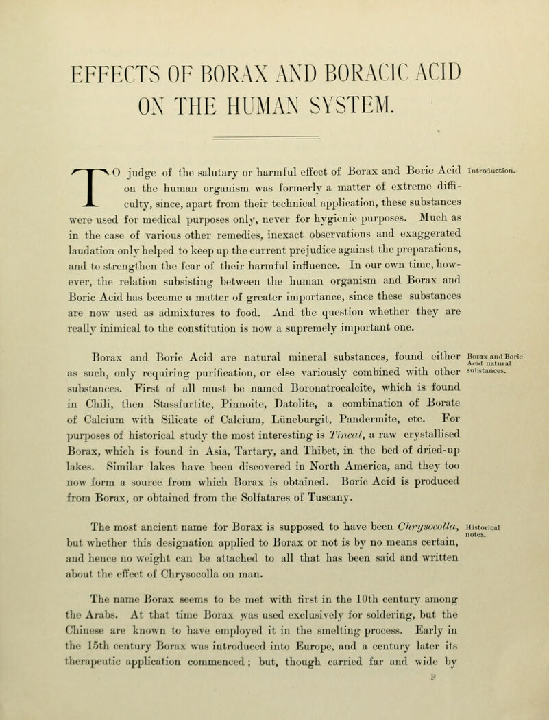 EFFECTS OF BORAX AND BORACIC ACID ON THE HUMAN SYSTEM. TO judge of the salutary or harmful effect of Borax and Boric Acid introduction. on the human organism was formerly a matter of extreme diffi- culty, since, apart from their technical application, these substances were used for medical purposes only, never for hygienic purposes. Much as in the case of various other remedies, inexact observations and exaggerated laudation only helped to keep up the current prejudice against the preparations, and to strengthen the fear of their harmful influence. In our own time, how- ever, the relation subsisting between the human organism and Borax and Boric Acid has become a matter of greater importance, since these substances are now used as admixtures to food. And the question whether they are really inimical to the constitution is now a supremely important one. Borax and Boric Acid are natural mineral substances, found either Borax an.i Bor Ac-kI natural as such, only requiring purification, or else variously combined with other sui.stances. substances. First of all must be named Boronatrocalcite, which is found in Chili, then Stassfurtite, Pinnoite, Datolite, a combination of Borate of Calcium with Silicate of Calcium, Liineburgit, Pandermite, etc. For purposes of historical study the most interesting is Tinca.I, a raw crystallised Borax, which is found in Asia, Tartary, and Thibet, in the bed of dried-up lakes. Similar lakes have been discovered in North America, and they too now form a source from which Borax is obtained. Boric Acid is produced from Borax, or obtained from the Solfatares of Tuscany. The most ancient name for Borax is supposed to have been GlirijHocoUa, Historical notes. but whether this designation applied to Borax or not is by no means certain, and hence no weight can be attached to all that has been said and written about the effect of Chrysocolla on man. The name Borax seems to be met with first in the 10th century among the Arabs. At that time Borax was used exclusively for soldering, but the Chinese are known to have employed it in the smelting process. Early in the 15th century Borax was introduced into Europe, and a century later its therapeutic application commenced; but, though carried far and wide by