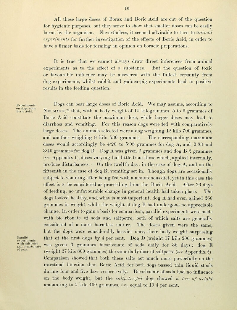 All these large closes of Borax and Boric Acid are out of the question for hygienic purposes, but they serve to show that smaller doses can be easily borne by the organism. Nevertheless, it seemed advisable to turn to animal experiments for further investigation of the effects of Boric Acid, in order to have a firmer basis for forming an opinion on boracic preparations. It is true that we cannot always draw direct inferences from animal experiments as to the effect of a siibstance. But the question of toxic or favourable influence may be answered with the fullest certainty from dog exjDeriraents, whilst rabbit and guinea-pig experiments lead to positive results in the feeding question. Experiments Dogs cau bear large doses of Boric Acid. We may assume, according to BoiioAcM. ' Neumann,22 that, with a body weight of 15 kilogrammes, 5 to 6 grammes of Boric Acid constitute the maximum dose, while larger doses may lead to diari-hoja and vomiting. For this reason dogs were fed with comparatively large doses. The animals selected were a dog weighing 12 kilo 700 grammes, and another weighing 8 kilo 530 grammes. The corresponding maximum doses would accordingly be 4'20 to 5'08 grammes for dog A, and 283 and 3'40 grammes for dog B. Dog A was given 3 grammes and dog B 2 grammes [see Appendix 1), doses varying but little from those which, applied internally, produce disturbances. On the twelfth day, in the case of dog A, and on the fifteenth in the case of dog B, vomiting set in. Though dogs are occasionally subject to vomiting after being fed with a monotonous diet, j'et in this case the effect is to be considered as proceeding from the Boric Acid. After 36 days of feeding, no unfavourable change in general health had taken place. The dogs looked healthy, and, what is most important, dog A had even gained 260 grammes in weight, while the weight of dog B had undergone no appreciable change. In order to gain a basis for comparison, parallel experiments were made with bicarbonate of soda and saltpetre, both of which salts are generally considered of a more harmless nature. The doses given were the same, but the dogs were considerably heavier ones, their body weight surpassing Paiaiiei that of the first dogs bv 4 per cent. Dog D (weight 17 kilo 200 errammes) experiments <o ^ i o \ o O / cUMcarbonate ^^^ givcu 3 grammes bicarbonate of soda daily for 36 days; dog E (weight 27 kilo 800 grammes) the same daily dose of saltpetre (see Appendix 2). Comparison showed that both these salts act much more powerfully on the intestinal function than Boric Acid, for both dogs passed thin liquid stools during four and five days respectively. Bicarbonate of soda had no influence on the body weight, but the saltpetre-fed dog showed a loss of weight amounting to 5 kilo 400 grammes, /.e., equal to 19.4 per cent. and bicarbonate of soda.