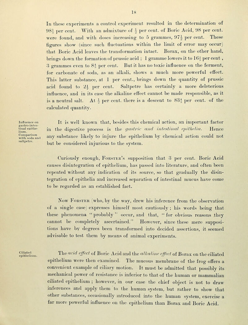 In these experiments a control experiment resulted in the determination of 98J per cent. With an admixture of ^ per cent, of Boric Acid, 98 per cent, were found, and with doses increasing to 5 grammes, 97^ per cent. These figures show (since such fluctuations within the limit of error may occur) that Boric Acid leaves the transformation intact. Borax, on the other hand, brings down the formation of prussic acid ; 1 gramme lowers it to 16f per cent, 3 grammes even to Si per cent. But it has no toxic influence on the ferment, for carbonate of soda, as an alkali, shows a much more powerful effect. This latter substance, at 1 per cent., brings down the quantity of prussic acid found to 2^ per cent. Saltpetre has certainly a more deleterious influence, and in its case the alkaline effect cannot be made responsible, as it is a neutral salt. At i per cent, there is a descent to 83i per cent, of the calculated quantit3^ It is well known that, besides this chemical action, an important factor in the digestive process is the gastric and intestinal epitliclia. Hence Influence on eastro-inles- tinal epithe- lium. wJth'soda'anrt ^^^Y substance likely to injure the epithelium by chemical action could not saltpetre. but be considered injurious to the system. Curiously enough, Forster's supposition that 3 per cent. Boric Acid causes disintegration of epithelium, has passed into literature, and often been repeated without any indication of its source, so that graduallj' the disin- tegration of epithelia and increased separation of intestinal mucus have come to be regarded as an established fact. Now FoRSTER (who, by the way, drew his inference from the observation of a single case) expresses himself most cautiously; his words being that these phenomena  probably  occur, and that,  for obvious reasons they cannot be completely ascertained. However, since these mere supposi- tions have by degrees been transformed into decided assertions, it seemed advisable to test them by means of animal experiments. The acid effect of Boric Acid and the allfaline effect of Borax on the ciliated epithelium were then examined. The mucous membrane of the frog offers a convenient example of ciliary motion. It must be admitted that possibly its mechanical power of resistance is inferior to that of the human or mammalian ciliated epithelium ; however, in our case the chief object is not to draw inferences and apply them to the human system, but rather to show that other substances, occasionally introduced into the human system, exercise a far more powerful influence on the epithelium than Borax and Boric Acid.