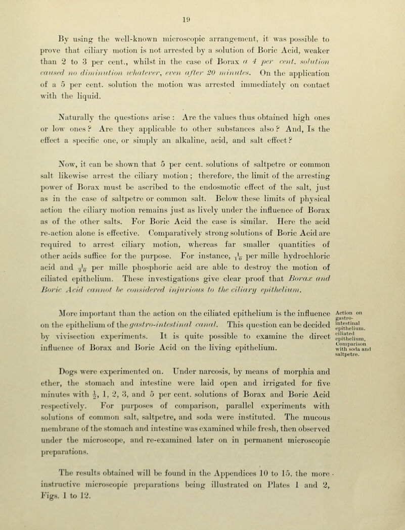 By using the well-known niicroscoijic arrangenunit, it was possible to prove tliat ciliary motion is not arrested by a solution of Boric Acid, weaker than 2 to 3 per cent., whilst in the case of Borax  4 pi'i' rod. xdliitidn caunpd till diiiiiniitidi} icliatcfi'r, I'vcii aftrr 30 iiiiinitrs. On the application of a 5 per cent, solution the motion was arrested immediately on contact with the liquid. Naturally the questions arise : Are the values thus obtained high ones or low ones ? Are they ajjplicable to other substances also ? And, Is the effect a specific one, or simply an alkaline, acid, and salt effect? Now, it can be shown that 5 per cent, solutions of saltpetre or common salt likewise arrest the ciliary motion ; therefore, the limit of the arresting power of Borax must be ascribed to the endosmotic effect of the salt, just as in the case of saltpetre or common salt. Below these limits of physical action the ciliary motion remains just as lively under the influence of Borax as of the other salts. For Boric Acid the case is similar. Here the acid re-action alone is effective. Comparativelj' strong solutions of Boric Acid are required to arrest ciliary motion, whereas far smaller quantities of other acids suffice for the purpose. For instance, ^'^ P^^' mille hydrochloric acid and Jg- per mille phosphoric acid are able to destroy the motion of ciliated epithelium. These investigations give clear proof that Bora.r and Burir Add '■inuiiif hr foHnidt'i'/'d ili/iirioNS fa Ihr riliilnj cjiitlii'liuiN. ]\Iore important than the action on the ciliated epithelium is the influence Action on on the epithelium of the,(/i'/.v/ro-/»Ms//«r/? caudl. This question can be decided j.'iy[jun, bj' vivisection exj)eriments. It is quite possible to examine the direct epiihe'ihim, influence of Borax and Boric Acid on the living epithelium. with'sortTiIIid saltpetre. Dogs were experimented on. Under narcosis, by means of morphia and ether, the stomach and intestine were laid open and irrigated for five minutes with \, 1, 2, 3, and 5 per cent, solutions of Borax and Boric Acid respectively. For purposes of comparison, parallel experiments with solutions of conunon salt, saltpetre, and soda were instituted. The mucous membrane of the stomach and intestine was examined while fresh, then obsei'ved under the micro.scope, and re-examined lutc^r on in permanent microscopic preparations. The results obtained will be found in the Appendices 10 to 1/J. the more ■ inatructive microscopic preparations being illustrated on J'lates 1 and '2, Figs. I to 12.