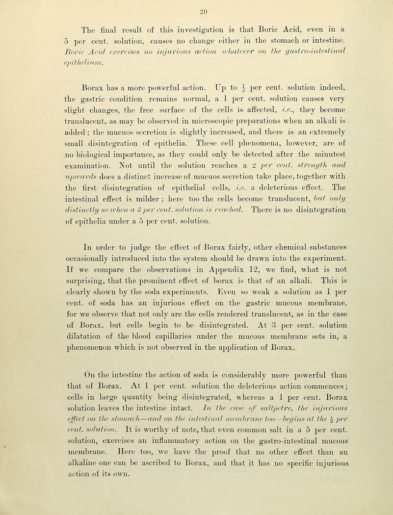 The final result of this investigation is that Boric Acid, even in a 5 per cent, solution, causes no change either in the stomach or intestine. Boric Acid exercises no injurious action ivhatever on the gastro-intestinal epithi'liit.m. Borax has a more powerful action. Up to \ per cent, solution indeed, the gastric condition remains normal, a 1 per cent, solution causes very slight changes, the free surface of the cells is affected, i.e., they become translucent, as may be observed in microscopic preparations when an alkali is added; the mucuos secretion is slightly increased, and there is an extremely small disintegration of epithelia. These cell phenomena, however, are of no biological importance, as they could only be detected after the minutest examination. Not until the solution reaches a 2 i^er cent, strength and upwards does a distinct increase of mucuos secretion take place, together with the first disintegration of epithelial cells, i.e. a deleterious effect. The intestinal effect is milder ; here too the cells become translucent, but only distinctly so when a Sper cent, solution is recu-hed. There is no disintegration of epithelia \mder a 5 per cent, solution. In order to judge the effect of Borax fairly, other chemical substances occasionally introduced into the system should be drawn into the experiment. If we compare the observations in Appendix 12, we find, what is not surprising, that the prominent effect of borax is that of an alkali. This is clearly shown by the soda experiments. Even so weak a solution as 1 per cent, of soda has an injurious effect on the gastric mucous membrane, for we observe that not only are the cells rendered translucent, as in the case of Borax, but cells begin to be disintegrated. At 3 per cent, solution dilatation of the blood capillaries under the mucous membrane sets in, a phenomenon which is not observed in the application of Borax, On the intestine the action of soda is considerably more powerful than that of Borax. At 1 per cent, solution the deleterious action commences; cells in large quantity being disintegrated, whereas a 1 per cent. Borax solution leaves the intestine intact. In the case of saltpetre, the injurious effect on the stomarh—and on the intestinal nwn/brane too—begins at the ^per cent, solution. It is worthy of note, that even common salt in a 5 per cent, solution, exercises an inflammatory action on the gastro-intestinal mucous membrane. Here too, we have the proof that no other effect than an alkaline one can be ascribed to Borax, and that it has no specific injurious action of its own.