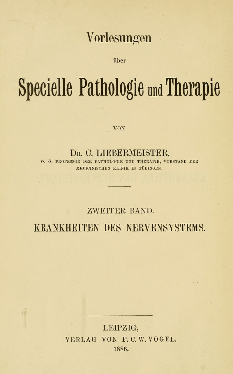 Vorlesungen ülber Specielle Pathologie und Therapie VON Dr. C. LIEBERMEISTER, O. Ö. PROFESSOE DER PATHOLOGIE UND THERAPIE, VORSTAND DER MEDICINISCHEN KLINIK IN TÜBINGEN. ZWEITER BAND. KRANKHEITEN DES NERVENSYSTEMS. LEIPZIG, VERLAG VON F. C.W.VOGEL. 1886.