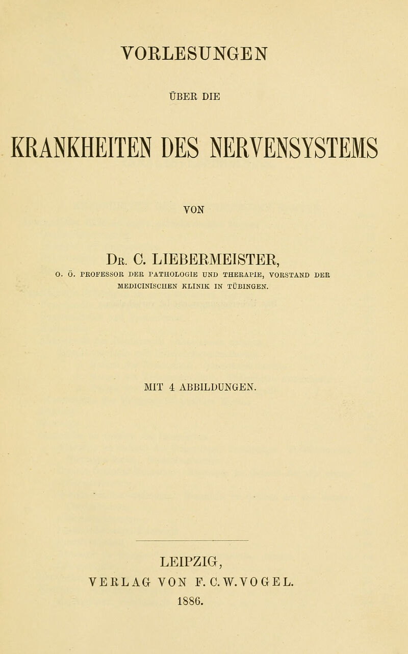 ÜBER DIE KRANKHEITEN DES NERVENSYSTEMS VON Dr. C. LIEBEEMEISTER, O. Ö. PROFESSOR DER PATHOLOGIE UND THERAPIE, VORSTAND DER MEDICINISCHEN KLINIK IN TÜBINGEN. MIT 4 ABBILDUNGEN. LEIPZIG, VERLAG VON F.C.W.VOGEL. 1886.