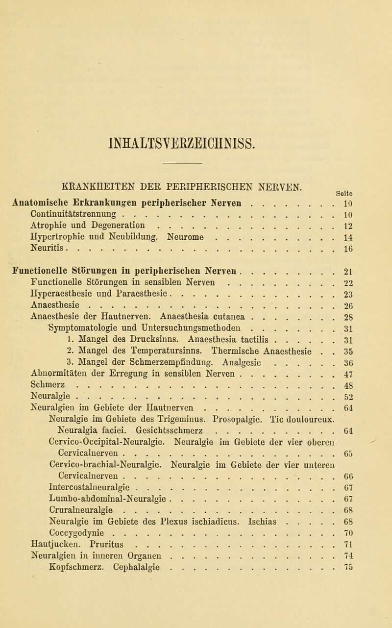 INHALTSVEßZEICHNISS. KRANKHEITEN DER PERIPHERISCHEN NERVEN. Seite Änatomisclie Erkranknng^eu peripherischer Nerven 10 Continuitätstrennung 10 Atrophie und Degeneration 12 Hypertrophie und Neubildung. Neurome 14 Neuritis 16 Functionelle Störungen in peripherischen Nerven 21 Functionelle Störungen in sensiblen Nerven 22 Hyperaesthesie und Paraesthesie 23 Anaesthesie 26 Anaesthesie der Hautnerven. Anaesthesia cutanea 28 Symptomatologie und Untersuchungsmethoden 31 1. Mangel des Drucksinns. Anaesthesia tactilis 31 2. Mangel des Temperatursinns. Thermische Anaesthesie . . 35 3. Mangel der Schmerzempfindung. Analgesie 36 Abnormitäten der Erregung in sensiblen Nerven 47 Schmerz 48 Neuralgie 52 Neuralgien im Gebiete der Hautnerven 64 Neuralgie im Gebiete des Trigeminus. Prosopalgie. Tic douloureux. Neuralgia faciei. Gesichtsschmerz 64 Cervico-Occipital-Neuralgic. Neuralgie im Gebiete der vier oberen Cervicalnerven 65 Cervico-brachial-Neuralgie. Neuralgie im Gebiete der vier unteren Cervicalnerven 66 Intercostalneuralgie 67 Lumbo-abdominal-Neuralgie 67 Crurabieuralgie 68 Neuralgie im Gebiete des Plexus ischiadicus. Ischias 68 Coccygodynie 70 Hautjucken. Pruritus 71 Neuralgien in imieren Organen 74 Kopfschmerz. Cephalalgie 75