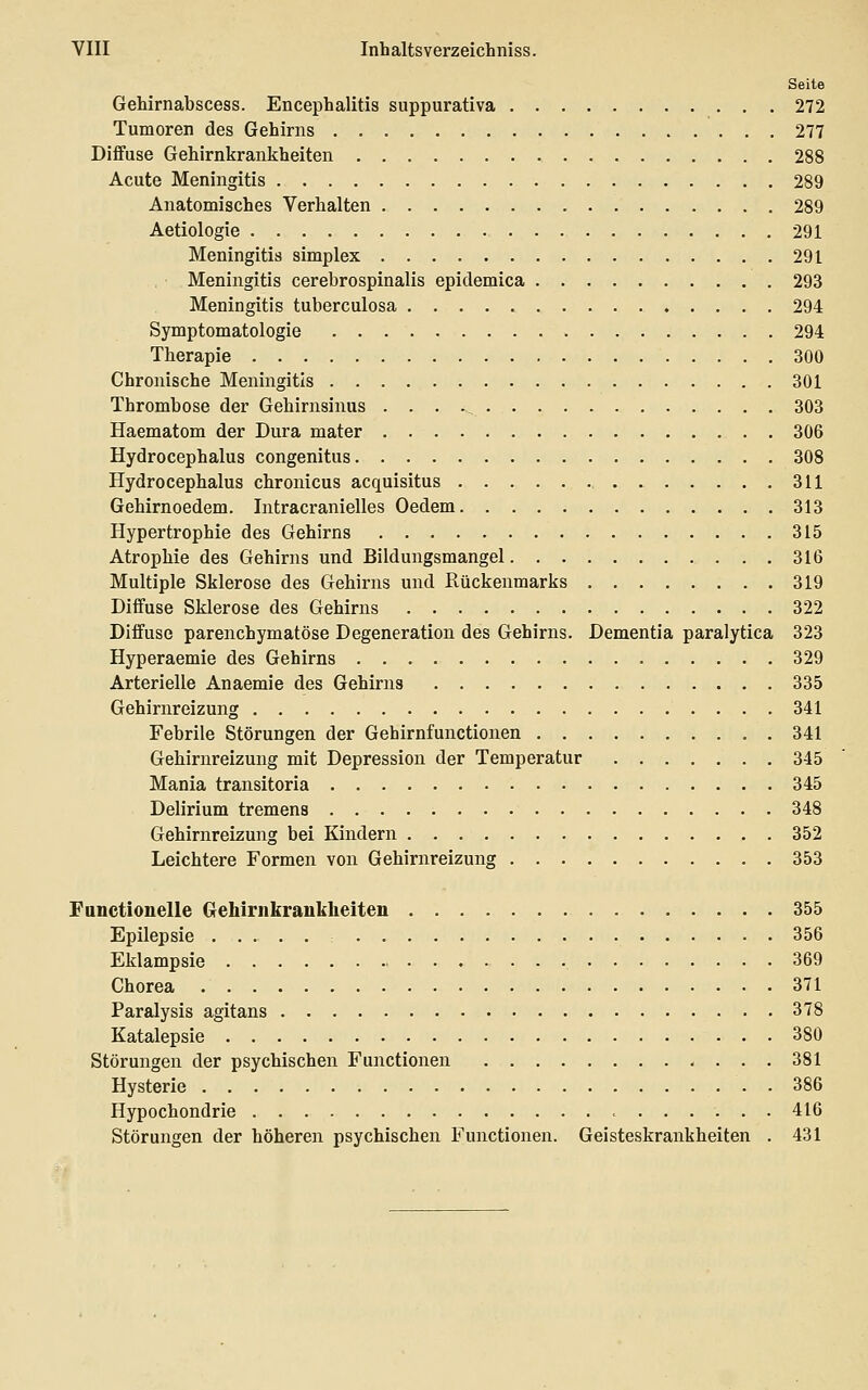 Seite Gehirnabscess. Encephalitis suppurativa 272 Tumoren des Gehirns 277 Diffuse Gehirnkrankheiten 288 Acute Meningitis 289 Anatomisches Verhalten 289 Aetiologie 291 Meningitis simplex 291 Meningitis cerebrospinalis epidemica 293 Meningitis tuberculosa 294 Symptomatologie 294 Therapie 300 Chronische Meningitis 301 Thrombose der Gehirnsinus , 303 Haematom der Dura mater 306 Hydrocephalus congenitus 308 Hydrocephalus chronicus acquisitus 311 Gehirnoedem. Intracranielles Oedem 313 Hypertrophie des Gehirns 315 Atrophie des Gehirns und Bildungsmangel 316 Multiple Sklerose des Gehirns und Rückenmarks 319 Diffuse Sklerose des Gehirns 322 Diffuse parenchymatöse Degeneration des Gehirns. Dementia paralytica 323 Hyperaemie des Gehirns 329 Arterielle Anaemie des Gehirns 335 Gehirnreizung 341 Febrile Störungen der Gehirnfunctionen 341 Gehirnreizung mit Depression der Temperatur 345 Mania transitoria 345 Delirium tremens 348 Gehirnreizung bei Kindern 352 Leichtere Formen von Gehirnreizung 353 Functionelle Gehiriikrankheiten 355 Epilepsie 356 Eklampsie 369 Chorea 371 Paralysis agitans 378 Katalepsie 380 Störungen der psychischen Functionen 381 Hysterie 386 Hypochondrie 416 Störungen der höheren psychischen Functionen. Geisteskrankheiten . 431