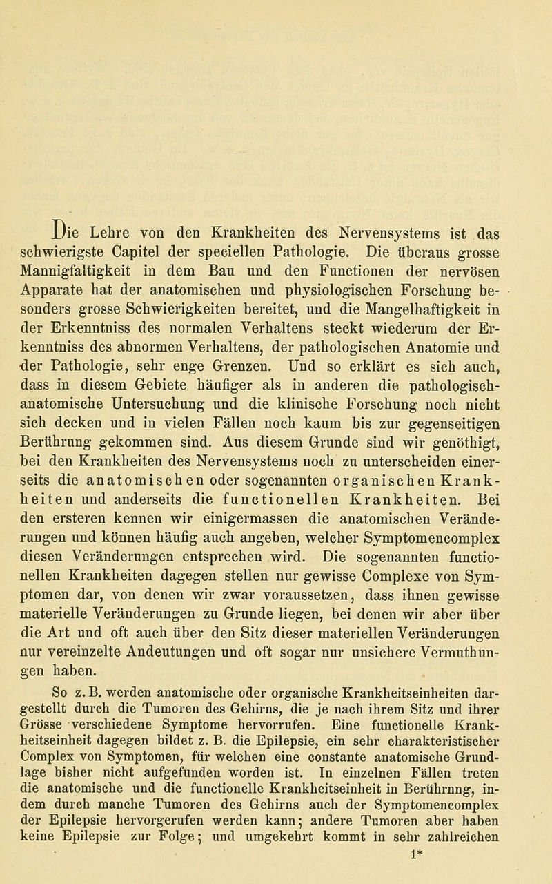 Die Lehre von den Krankheiten des Nervensystems ist das schwierigste Capitel der speciellen Pathologie. Die überaus grosse Mannigfaltigkeit in dem Bau und den Functionen der nervösen Apparate hat der anatomischen und physiologischen Forschung be- sonders grosse Schwierigkeiten bereitet, und die Mangelhaftigkeit in der Erkenntniss des normalen Verhaltens steckt wiederum der Er- kenntniss des abnormen Verhaltens, der pathologischen Anatomie und ■der Pathologie, sehr enge Grenzen. Und so erklärt es sich auch, dass in diesem Gebiete häufiger als in anderen die pathologisch- anatomische Untersuchung und die klinische Forschung noch nicht sich decken und in vielen Fällen noch kaum bis zur gegenseitigen Berührung gekommen sind. Aus diesem Grunde sind wir genöthigt, bei den Krankheiten des Nervensystems noch zu unterscheiden einer- seits die anatomischen oder sogenannten organischen Krank- heiten und anderseits die functionellen Krankheiten. Bei den ersteren kennen wir einigermassen die anatomischen Verände- rungen und können häufig auch angeben, welcher Symptomencomplex diesen Veränderungen entsprechen wird. Die sogenannten functio- nellen Krankheiten dagegen stellen nur gewisse Complexe von Sym- ptomen dar, von denen wir zwar voraussetzen, dass ihnen gewisse materielle Veränderungen zu Grunde liegen, bei denen wir aber über die Art und oft auch über den Sitz dieser materiellen Veränderungen nur vereinzelte Andeutungen und oft sogar nur unsichere Vermuthun- gen haben. So z. B. werden anatomische oder organische Krankheitseinheiten dar- gestellt durch die Tumoren des Gehirns, die je nach ihrem Sitz und ihrer Grösse verschiedene Symptome hervorrufen. Eine functionelle Krank- heitseinheit dagegen bildet z. B. die Epilepsie, ein sehr charakteristischer Complex von Symptomen, für welchen eine constante anatomische Grund- lage bisher nicht aufgefunden worden ist. In einzelnen Fällen treten die anatomische und die functionelle Krankheitseinheit in Berührung, in- dem durch manche Tumoren des Gehirns auch der Symptomencomplex der Epilepsie hervorgerufen werden kann; andere Tumoren aber haben keine Epilepsie zur Folge; und umgekehrt kommt in sehr zahlreichen 1*