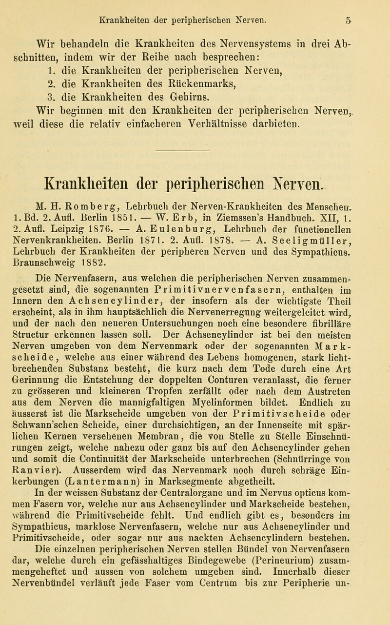 Wir behandeln die Krankheiten des Nervensystems in drei Ab- schnitten, indem wir der Reihe nach besprechen: 1. die Krankheiten der peripherischen Nerven, 2. die Krankheiten des Rückenmarks, 3. die Krankheiten des Gehirns. Wir beginnen mit den Krankheiten der peripherischen Nerven,, weil diese die relativ einfacheren Verhältnisse darbieten. Krankheiten der periplierisclien Nerven. M. H. Romberg, Lehrbuch der Nerven-Krankheiten des Menscheir. l.Bd. 2. Aufl. Berlin 1851. — W. Erb, in Ziemssen's Handbuch. XII, 1. 2, Aufl. Leipzig 1876. — A. Eulenburg, Lehrbuch der functionellen Nervenkrankheiten. Berlin 1871. 2. Aufl. 1878. — A. Seeligmüller, Lehrbuch der Krankheiten der peripheren Nerven und des Sympathicus. Braunschweig 1882. Die Nervenfasern, aus welchen die peripherischen Nerven zusammen- gesetzt sind, die sogenannten Primitivnervenfasern, enthalten imi Innern den Achsencylinder, der insofern als der wichtigste Theil erscheint, als in ihm hauptsächlich die Nervenerregung weitergeleitet wird^ und der nach den neueren Untersuchungen noch eine besondere fibrilläre Structur erkennen lassen soll. Der Achsencylinder ist bei den meisten Nerven umgeben von dem Nervenmark oder der sogenannten Mark- scheide, welche aus einer während des Lebens homogenen, stark licht- brechenden Substanz besteht, die kurz nach dem Tode durch eine Art Gerinnung die Entstehung der doppelten Conturen veranlasst, die ferner zu grösseren und kleineren Tropfen zerfällt oder nach dem Austreten aus dem Nerven die mannigfaltigen Myelinformen bildet. Endlich zu äusserst ist die Markscheide umgeben von der Primitivscheide oder Schwann'schen Scheide, einer durchsichtigen, an der Innenseite mit spär- lichen Kernen versehenen Membran, die von Stelle zu Stelle Einschnü- rungen zeigt, welche nahezu oder ganz bis auf den Achsencylinder gehen und somit die Continuität der Markscheide unterbrechen (Schntirringe von Ran vi er). Ausserdem wird das Nervenmark noch durch schräge Ein- kerbungen (Lautermann) in Marksegmente abgetheilt. In der weissen Substanz der Centralorgane und im Nervus opticus kom- men Fasern vor, welche nur aus Achsencylinder und Markscheide bestehen, während die Primitivscheide fehlt. Und endlich gibt es, besonders im Sympathicus, marklose Nervenfasern, welche nur aus Achsencylinder und Primitivscheide, oder sogar nur aus nackten Achsencylindern bestehen. Die einzelnen peripherischen Nerven stellen Bündel von Nervenfasern dar, welche durch ein gefässhaltiges Bindegewebe (Perineurium) zusam- mengeheftet und aussen von solchem umgeben sind. Innerhalb dieser Nervenbündel verläuft jede Faser vom Centrum bis zur Peripherie un-