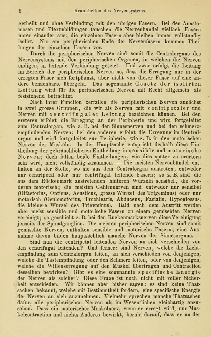 getheilt und ohne Verbindung mit den übrigen Fasern. Bei den Anasto- mosen und Plexusbildungen tauschen die Nervenbündel vielfach Fasern unter einander aus; die einzelnen Fasern aber bleiben immer vollständig isolirt. Nur am peripherischen Ende der Nervenfasern kommen Thei- lungen der einzelnen Fasern vor. Durch die peripherischen Nerven sind somit die Centralorgane des Nervensystems mit den peripherischen Organen, in ■welchen die Nerven endigen, in leitende Verbindung gesetzt. Und zwar erfolgt die Leitung im Bereich der peripherischen Nerven so, dass die Erregung nur in der erregten Faser sich fortpflanzt, aber nicht von dieser Faser auf eine an- dere benachbarte übergeht. Das sogenannte Gesetz der isolirten Leitung wird für die .peripherischen Nerven mit Recht allgemein als feststehend betrachtet. Nach ihrer Function zerfallen die peripherischen Nerven zunächst in zwei grosse Gruppen, die wir als Nerven mit centripetaler und Nerven mit centrifugaler Leitung bezeichnen können. Bei den ersteren erfolgt die Erregung an der Peripherie und wird fortgeleitet zum Centralorgan, wie z. B. bei den Sinnesnerven und bei den schmerz- empfindenden Nerven; bei den anderen erfolgt die Erregung im Central- organ und wird fortgeleitet zur Peripherie, wie z. B. in den motorischen Nerven der Muskeln. In der Hauptsache entspricht deshalb diese Ein- theilung der gebräuchlicherenEintheilung in sensible und motorische Nerven; doch fallen beide Eintheilungen, wie dies später zu erörtern sein wird, nicht vollständig zusammen. — Die meisten Nervenbündel ent- halten an der Stelle, wo sie aus dem Centralorgan austreten, entweder nur centripetal oder nur centrifugal leitende Fasern; so z. B. sind die aus dem Rückenmark austretenden hinteren Wurzeln sensibel, die vor- deren motorisch; die meisten Gehirnnerven sind entweder nur sensibel (Olfactorius, Opticus, Acusticus, grosse Wurzel des Trigeminus) oder nur motorisch (Oculomotorius, Trochlearis, Abducens, Facialis, Hypoglossus, die kleinere Wurzel des Trigeminus). Bald nach dem Austritt werden aber meist sensible und motorische Fasern zu einem gemischten Nerven vereinigt; so geschieht z. B. bei den Rückenmarksnerven diese Vereinigung jenseits der Spinalganglien. Die meisten peripherischen Nerven sind somit gemischte Nerven, enthalten sensible und motorische Fasern; eine Aus- nahme davon bilden hauptsächlich manche Nerven der Sinnesorgane. Sind nun die centripetal leitenden Nerven an sich verschieden von den centrifugal leitenden? Und ferner: sind Nerven, welche die Licht- empfindung zum Centralorgan leiten, an sich verschieden von denjenigen, welche die Tastempfindung oder den Schmerz leiten, oder von denjenigen, welche die Willenserregung auf den Muskel übertragen und Contraction desselben bewirken? Gibt es eine sogenannte specifische Energie der Nerven als solcher? Diese Frage ist noch nicht mit voller Sicher- heit entschieden. Wir können aber bisher sagen: es sind keine That- sachen bekannt, welche mit Bestimmtheit fordern, eine specifische Energie der Nerven an sich anzunehmen. Vielmehr sprechen manche Thatsachen dafür, alle peripherischen Nerven als im Wesentlichen gleichartig anzu- sehen. Dass ein motorischer Muskelnerv, wenn er erregt wird, nur Mus- kelcontraction und nichts Anderes bewirkt, beruht darauf, dass er an der