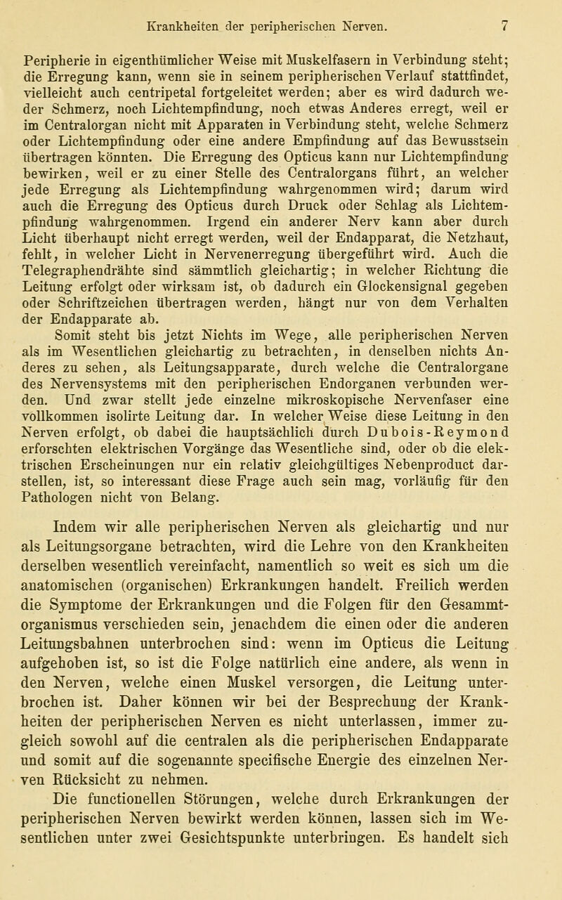 Peripherie in eigenthümlicher Weise mit Muskelfasern in Verbindung steht; die Erregung kann, wenn sie in seinem peripherischen Verlauf stattfindet, vielleicht auch centripetal fortgeleitet werden; aber es wird dadurch we- der Schmerz, noch Lichtempfindung, noch etwas Anderes erregt, weil er im Centralorgan nicht mit Apparaten in Verbindung steht, welche Schmerz oder Lichtempfindung oder eine andere Empfindung auf das Bewusstsein übertragen könnten. Die Erregung des Opticus kann nur Lichtempfindung bewirken, weil er zu einer Stelle des Centralorgans führt, an welcher jede Erregung als Lichtempfindung wahrgenommen wird; darum wird auch die Erregung des Opticus durch Druck oder Schlag als Lichtem- pfindung wahrgenommen. Irgend ein anderer Nerv kann aber durch Licht überhaupt nicht erregt werden, weil der Endapparat, die Netzhaut, fehlt, in welcher Licht in Nervenerregung übergeführt wird. Auch die Telegraphendrähte sind sämmtlich gleichartig; in welcher Richtung die Leitung erfolgt oder wirksam ist, ob dadurch ein Glockensignal gegeben oder Schriftzeichen übertragen werden, hängt nur von dem Verhalten der Endapparate ab. Somit steht bis jetzt Nichts im Wege, alle peripherischen Nerven als im Wesentlichen gleichartig zu betrachten, in denselben nichts An- deres zu sehen, als Leitungsapparate, durch welche die Centralorgane des Nervensystems mit den peripherischen Endorganen verbunden wer- den. Und zwar stellt jede einzelne mikroskopische Nervenfaser eine vollkommen isolirte Leitung dar. In welcher Weise diese Leitung in den Nerven erfolgt, ob dabei die hauptsächlich durch Dubois-Reymond erforschten elektrischen Vorgänge das Wesentliche sind, oder ob die elek- trischen Erscheinungen nur ein relativ gleichgültiges Nebenproduct dar- stellen, ist, so interessant diese Frage auch sein mag, vorläufig für den Pathologen nicht von Belang. Indem wir alle peripherischen Nerven als gleichartig und nur als Leitungsorgane betrachten, wird die Lehre von den Krankheiten derselben wesentlich vereinfacht, namentlich so weit es sich um die anatomischen (organischen) Erkrankungen handelt. Freilich werden die Symptome der Erkrankungen und die Folgen für den Gesammt- organismus verschieden sein, jenachdem die einen oder die anderen Leitungsbahnen unterbrochen sind: wenn im Opticus die Leitung aufgehoben ist, so ist die Folge natürlich eine andere, als wenn in den Nerven, welche einen Muskel versorgen, die Leitung unter- brochen ist. Daher können wir bei der Besprechung der Krank- heiten der peripherischen Nerven es nicht unterlassen, immer zu- gleich sowohl auf die centralen als die peripherischen Endapparate und somit auf die sogenannte specifische Energie des einzelnen Ner- ven Rücksicht zu nehmen. Die functionellen Störungen, welche durch Erkrankungen der peripherischen Nerven bewirkt werden können, lassen sich im We- sentlichen unter zwei Gesichtspunkte unterbringen. Es handelt sich