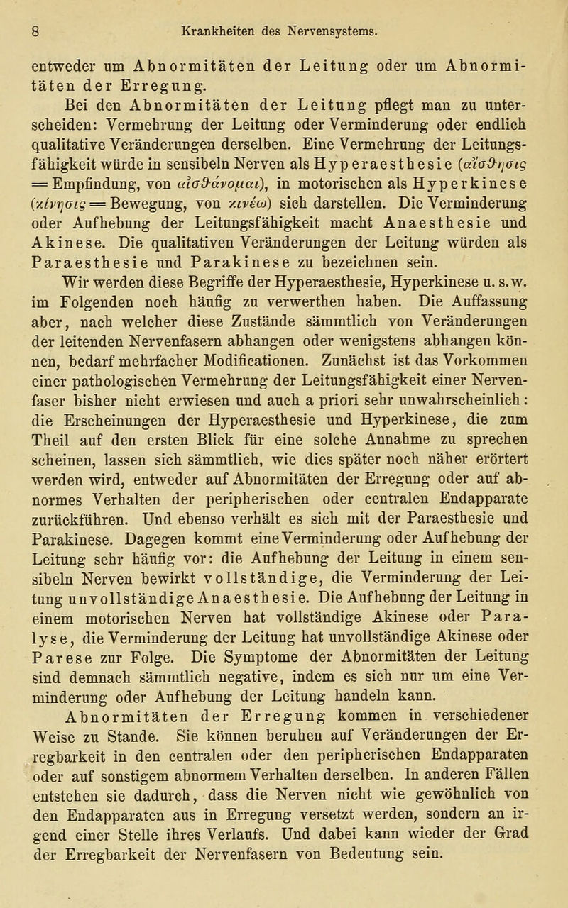 entweder um Abnormitäten der Leitung oder um Abnormi- täten der Erregung. Bei den Abnormitäten der Leitung pflegt man zu unter- scheiden: Vermehrung der Leitung oder Verminderung oder endlich qualitative Veränderungen derselben. Eine Vermehrung der Leitungs- fähigkeit würde in sensibelnNerven alsHyperaesthesie {alod-rjoig = Empfindung, von cdo^ctvoixai\ in motorischen als Hyperkinese {y.LvTqoig = Bewegung, von -/.ivsco) sich darstellen. Die Verminderung oder Aufhebung der Leitungsfähigkeit macht Anaesthesie und Akinese. Die qualitativen Veränderungen der Leitung würden als Paraesthesie und Parakinese zu bezeichnen sein. Wir werden diese Begriffe der Hyperaesthesie, Hyperkinese u. s.w. im Folgenden noch häufig zu verwerthen haben. Die Auffassung aber, nach welcher diese Zustände sämmtlich von Veränderungen der leitenden Nervenfasern abhangen oder wenigstens abhangen kön- nen, bedarf mehrfacher Modificationen. Zunächst ist das Vorkommen einer pathologischen Vermehrung der Leitungsfähigkeit einer Nerven- faser bisher nicht erwiesen und auch a priori sehr unwahrscheinlich : die Erscheinungen der Hyperaesthesie und Hyperkinese, die zum Theil auf den ersten Blick für eine solche Annahme zu sprechen scheinen, lassen sich sämmtlich, wie dies später noch näher erörtert werden wird, entweder auf Abnormitäten der Erregung oder auf ab- normes Verhalten der peripherischen oder centralen Endapparate zurückführen. Und ebenso verhält es sich mit der Paraesthesie und Parakinese. Dagegen kommt eine Verminderung oder Aufhebung der Leitung sehr häufig vor: die Aufhebung der Leitung in einem sen- sibeln Nerven bewirkt vollständige, die Verminderung der Lei- tung unvollständige Anaesthesie. Die Aufhebung der Leitung in einem motorischen Nerven hat vollständige Akinese oder Para- lyse, die Verminderung der Leitung hat unvollständige Akinese oder Parese zur Folge. Die Symptome der Abnormitäten der Leitung sind demnach sämmtlich negative, indem es sich nur um eine Ver- minderung oder Aufhebung der Leitung handeln kann. Abnormitäten der Erregung kommen in verschiedener Weise zu Stande. Sie können beruhen auf Veränderungen der Er- regbarkeit in den centralen oder den peripherischen Endapparaten oder auf sonstigem abnormem Verhalten derselben. In anderen Fällen entstehen sie dadurch, dass die Nerven nicht wie gewöhnlich von den Endapparaten aus in Erregung versetzt werden, sondern an ir- gend einer Stelle ihres Verlaufs. Und dabei kann wieder der Grad der Erregbarkeit der Nervenfasern von Bedeutung sein.