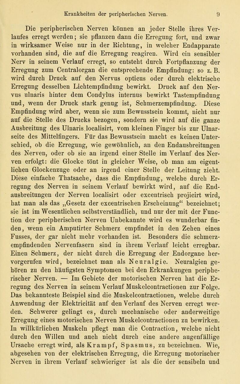 Die peripherischen Nerven können an jeder Stelle ihres Ver- laufes erregt werden; sie pflanzen dann die Erregung fort, und zwar in wirksamer Weise nur in der Richtung, in welcher Endapparate vorhanden sind, die auf die Erregung reagiren. Wird ein sensibler Nerv in seinem Verlauf erregt, so entsteht durch Fortpflanzung der Erregung zum Centralorgan die entsprechende Empfindung: so z. B. wird durch Druck auf den Nervus opticus oder durch elektrische Erregung desselben Lichtempfindung bewirkt. Druck auf den Ner- vus ulnaris hinter dem Condylus internus bewirkt Tastempfindung und, wenn der Druck stark genug ist, Schmerzempfindung. Diese Empfindung wird aber, wenn sie zum Bewusstsein kommt, nicht nur auf die Stelle des Drucks bezogen, sondern sie wird auf die ganze Ausbreitung des Ulnaris.localisirt, vom kleinen Finger bis zur Ulnar- seite des Mittelfingers. Für das Bewusstsein macht es keinen Unter- schied, ob die Erregung, wie gewöhnlich, an den Endausbreitungen des Nerven, oder ob sie an irgend einer Stelle im Verlauf des Ner- ven erfolgt: die Glocke tönt in gleicher Weise, ob man am eigent- lichen Glockenzuge oder an irgend einer Stelle der Leitung zieht. Diese einfache Thatsache, dass die Empfindung, welche durch Er- regung des Nerven in seinem Verlauf bewirkt wird, auf die End- ausbreitungen der Nerven localisirt oder excentrisch projicirt wird, hat man als das „Gesetz der excentrischen Erscheinung bezeichnet; sie ist im Wesentlichen selbstverständlich, und nur der mit der Func- tion der peripherischen Nerven Unbekannte wird es wunderbar fin- den, wenn ein Amputirter Schmerz empfindet in den Zehen eines Fusses, der gar nicht mehr vorhanden ist. Besonders die schmerz- empfindenden Nervenfasern sind in ihrem Verlauf leicht erregbar. Einen Schmerz, der nicht durch die Erregung der Endorgane her- vorgerufen wird, bezeichnet man als Neuralgie. Neuralgien ge- hören zu den häufigsten Symptomen bei den Erkrankungen periphe- rischer Nerven. — Im Gebiete der motorischen Nerven hat die Er- regung des Nerven in seinem Verlauf Muskelcontractionen zur Folge. Das bekannteste Beispiel sind die Muskelcontractionen, welche durch Anwendung der Elektricität auf den Verlauf des Nerven erregt wer- den. Schwerer gelingt es, durch mechanische oder anderweitige Erregung eines motorischen Nerven Muskelcontractionen zu bewirken. In willkürlichen Muskeln pflegt man die Contraction, welche nicht durch den Willen und auch nicht durch eine andere augenfällige Ursache erregt wird, als Krampf, Spasmus, zu bezeichnen. Wie, abgesehen von der elektrischen Erregung, die Erregung motorischer Nerven in ihrem Verlauf schwieriger ist als die der sensibeln und