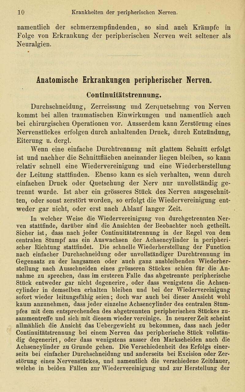 namentlich der schmerzempfindenden, so sind auch Krämpfe in Folge von Erkrankung der peripherischen Nerven weit seltener als Neuralgien. Anatomische Erkrankungen peripherischer Nerven. Continuitätstrennung. Durchschneidung, Zerreissung und Zerquetschung von Nerven kommt bei allen traumatischen Einwirkungen und namentlich auch bei chirurgischen Operationen vor. Ausserdem kann Zerstörung eines Nervenstückes erfolgen durch anhaltenden Druck, durch Entzündung, Eiterung u. dergl. Wenn eine einfache Durchtrennung mit glattem Schnitt erfolgt ist und nachher die Schnittflächen aneinander liegen bleiben, so kann relativ schnell eine Wiedervereinigung und eine Wiederherstellung der Leitung stattfinden. Ebenso kann es sich verhalten, wenn durch einfachen Druck oder Quetschung der Nerv nur unvollständig ge- trennt wurde. Ist aber ein grösseres Stück des Nerven ausgeschnit- ten, oder sonst zerstört worden, so erfolgt die Wiedervereinigung ent- weder gar nicht, oder erst nach Ablauf langer Zeit. In welcher Weise die Wiedervereinigung von durchgetrennten Ner- ven stattfinde, darüber sind die Ansichten der Beobachter noch getheilt. Sicher ist, dass nach jeder Continuitätstrennung in der Regel von dem centralen Stumpf aus ein Auswachsen der Achsencylinder in peripheri- scher Richtung stattfindet. Die schnelle Wiederherstellung der Function nach einfacher Durchschneidung oder unvollständiger Durchtrennung im Gegensatz zu der langsamen oder auch ganz ausbleibenden Wiederher- stellung nach Ausschneiden eines grösseren Stückes schien für die An- nahme zu sprechen, dass im ersteren Falle das abgetrennte peripherische Stück entweder gar nicht degenerire, oder dass wenigstens die Achsen- cylinder in demselben erhalten bleiben und bei der Wiedervereinigung sofort wieder leitungsfähig seien; doch war auch bei dieser Ansicht wohl kaum anzunehmen, dass jeder einzelne Achsencylinder des centralen Stum- pfes mit dem entsprechenden des abgetrennten peripherischen Stückes zu- sammentreffe und sich mit diesem wieder vereinige. In neuerer Zeit scheint allmählich die Ansicht das Uebergewicht zu bekommen, dass nach jeder Continuitätstrennung bei einem Nerven das peripherische Stück vollstän- dig degenerirt, oder dass wenigstens ausser den Markscheiden auch die Achsencylinder zu Grunde gehen. Die Verschiedenheit des Erfolgs einer- seits bei einfacher Durchschneidung und anderseits bei Excision oder Zer- störung eines Nervenstückes, und namentlich die verschiedene Zeitdauer, welche in beiden Fällen zur Wiedervereinigung und zur Herstellung der