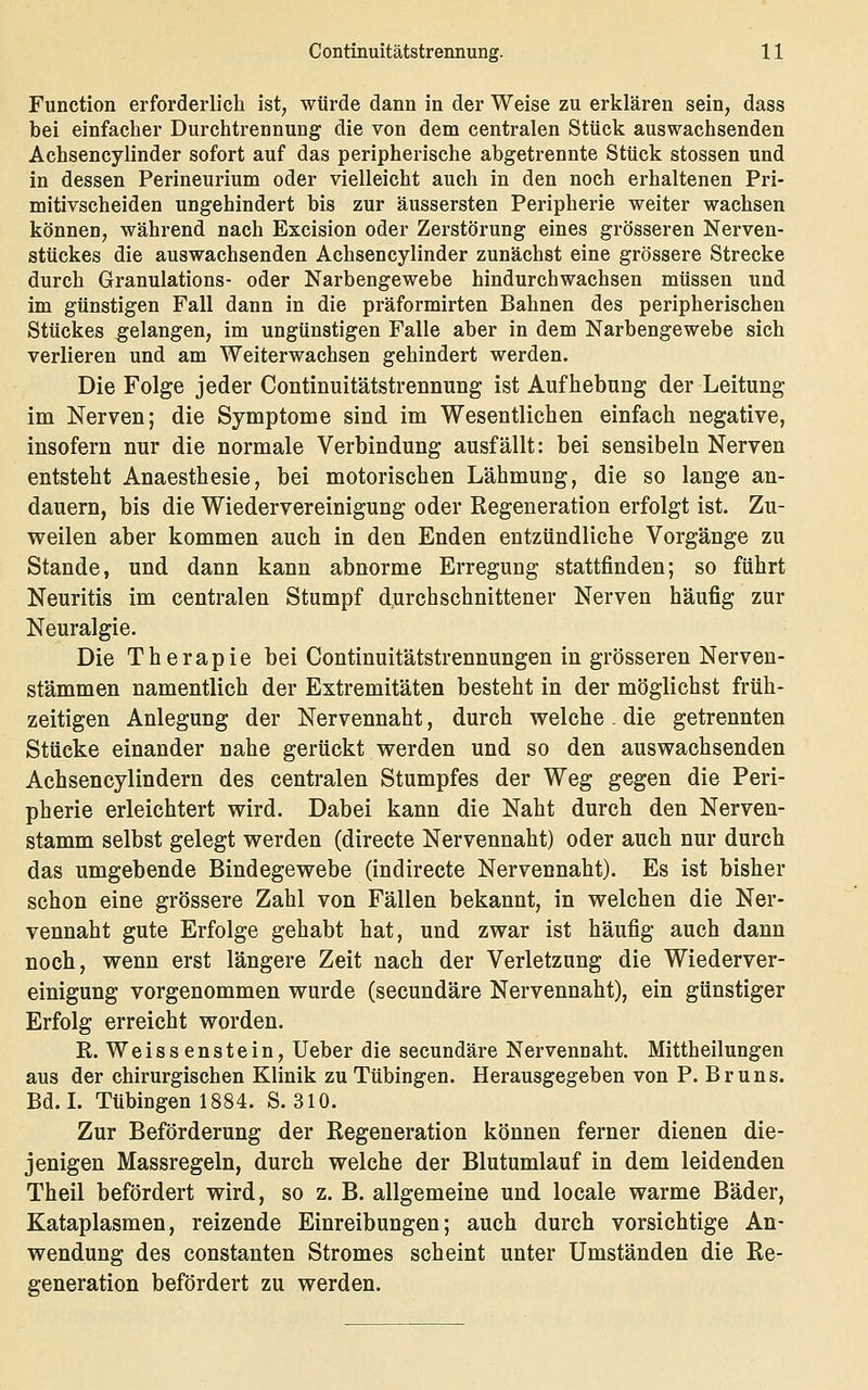 Function erforderlich ist, würde dann in der Weise zu erklären sein, dass bei einfacher Durchtrennung die von dem centralen Stück auswachsenden Achsencylinder sofort auf das peripherische abgetrennte Stück stossen und in dessen Perineurium oder vielleicht auch in den noch erhaltenen Pri- mitivscheiden ungehindert bis zur äussersten Peripherie weiter wachsen können, während nach Excision oder Zerstörung eines grösseren Nerven- stückes die auswachsenden Achsencylinder zunächst eine grössere Strecke durch Granulations- oder Narbengewebe hindurchwachsen müssen und im günstigen Fall dann in die präformirten Bahnen des peripherischen Stückes gelangen, im ungünstigen Falle aber in dem Narbengewebe sich verlieren und am Weiterwachsen gehindert werden. Die Folge jeder Continuitätstrennung ist Aufhebung der Leitung im Nerven; die Symptome sind im Wesentlichen einfach negative, insofern nur die normale Verbindung ausfällt: bei sensibeln Nerven entsteht Anaesthesie, bei motorischen Lähmung, die so lange an- dauern, bis die Wiedervereinigung oder Regeneration erfolgt ist. Zu- weilen aber kommen auch in den Enden entzündliche Vorgänge zu Stande, und dann kann abnorme Erregung stattfinden; so führt Neuritis im centralen Stumpf durchschnittener Nerven häufig zur Neuralgie. Die Therapie bei Continuitätstrennungen in grösseren Nerven- stämmen namentlich der Extremitäten besteht in der möglichst früh- zeitigen Anlegung der Nervennaht, durch welche . die getrennten Stücke einander nahe gerückt werden und so den auswachsenden Achsencylindern des centralen Stumpfes der Weg gegen die Peri- pherie erleichtert wird. Dabei kann die Naht durch den Nerven- stamm selbst gelegt werden (directe Nervennaht) oder auch nur durch das umgebende Bindegewebe (indirecte Nervennaht). Es ist bisher schon eine grössere Zahl von Fällen bekannt, in welchen die Ner- vennaht gute Erfolge gehabt hat, und zwar ist häufig auch dann noch, wenn erst längere Zeit nach der Verletzung die Wiederver- einigung vorgenommen wurde (secundäre Nervennaht), ein günstiger Erfolg erreicht worden. R, Weissenstein, Ueber die secundäre Nervennaht. Mittheilungen aus der chirurgischen Klinik zu Tübingen. Herausgegeben von P. Bruns. Bd. L Tübingen 1884. S. 310. Zur Beförderung der Regeneration können ferner dienen die- jenigen Massregeln, durch welche der Blutumlauf in dem leidenden Theil befördert wird, so z. B. allgemeine und locale warme Bäder, Kataplasmen, reizende Einreibungen; auch durch vorsichtige An- wendung des Constanten Stromes scheint unter Umständen die Re- generation befördert zu werden.