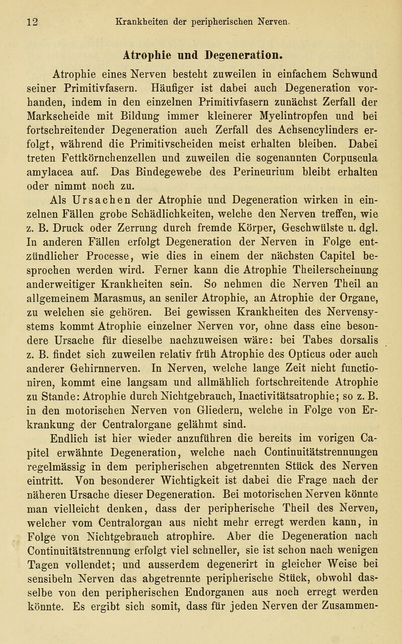 Atrophie und Degeneration. Atrophie eines Nerven besteht zuweilen in einfachem Schwund seiner Primitivfasern. Häufiger ist dabei auch Degeneration vor- handen, indem in den einzelnen Primitivfasern zunächst Zerfall der Markscheide mit Bildung immer kleinerer Myelintropfen und bei fortschreitender Degeneration auch Zerfall des Achsencylinders er- folgt, während die Primitivscheiden meist erhalten bleiben. Dabei treten Fettkörnchenzellen und zuweilen die sogenannten Corpuscula amylacea auf. Das Bindegewebe des Perineurium bleibt erhalten oder nimmt noch zu. Als Ursachen der Atrophie und Degeneration wirken in ein- zelnen Fällen grobe Schädlichkeiten, welche den Nerven treffen, wie z. B. Druck oder Zerrung durch fremde Körper, Geschwülste u. dgl. In anderen Fällen erfolgt Degeneration der Nerven in Folge ent- zündlicher Processe, wie dies in einem der nächsten Capitel be- sprochen werden wird. Ferner kann die Atrophie Theilerscheinung anderweitiger Krankheiten sein. So nehmen die Nerven Theil an allgemeinem Marasmus, an seniler Atrophie, an Atrophie der Organe, zu welchen sie gehören. Bei gewissen Krankheiten des Nervensy- stems kommt Atrophie einzelner Nerven vor, ohne dass eine beson- dere Ursache für dieselbe nachzuweisen wäre: bei Tabes dorsalis z. B. findet sich zuweilen relativ früh Atrophie des Opticus oder auch anderer Gehirnnerven. In Nerven, welche lange Zeit nicht functio- niren, kommt eine langsam und allmählich fortschreitende Atrophie zu Stande: Atrophie durch Nichtgebrauch, Inactivitätsatrophie; so z. B. in den motorischen Nerven von Gliedern, welche in Folge von Er- krankung der Centralorgane gelähmt sind. Endlieh ist hier wieder anzuführen die bereits im vorigen Ca- pitel erwähnte Degeneration, welche nach Continuitätstrennungen regelmässig in dem peripherischen abgetrennten Stück des Nerven eintritt. Von besonderer Wichtigkeit ist dabei die Frage nach der näheren Ursache dieser Degeneration. Bei motorischen Nerven könnte man vielleicht denken, dass der peripherische Theil des Nerven, welcher vom Centralorgan aus nicht mehr erregt werden kann, in Folge von Nichtgebrauch atrophire. Aber die Degeneration nach Continuitätstrennung erfolgt viel schneller, sie ist schon nach wenigen Tagen vollendet; und ausserdem degenerirt in gleicher Weise bei sensibeln Nerven das abgetrennte peripherische Stück, obwohl das- selbe von den peripherischen Endorganen aus noch erregt werden könnte. Es ergibt sich somit, dass für jeden Nerven der Zusammen-