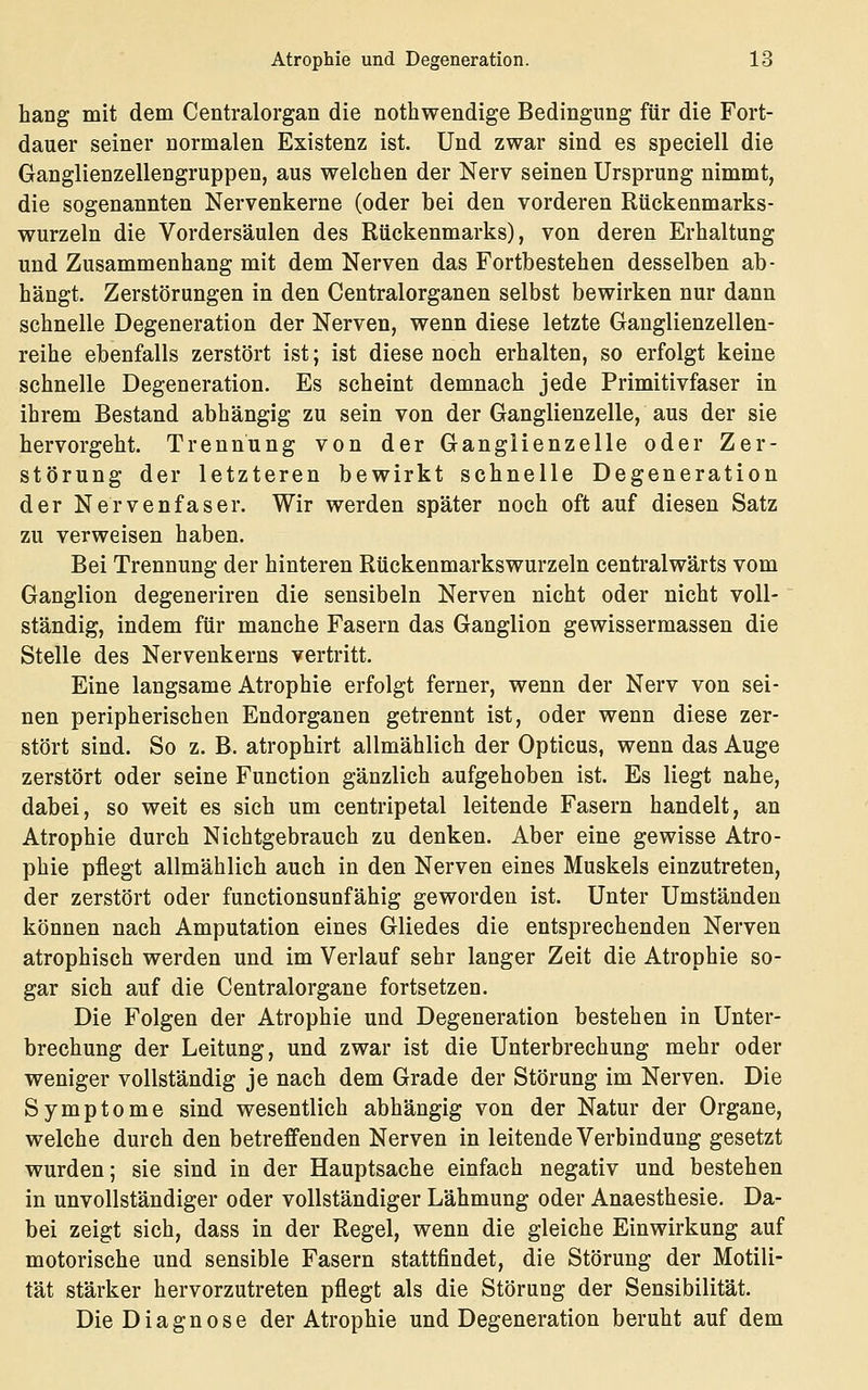 hang mit dem Centralorgan die nothwendige Bedingung für die Fort- dauer seiner normalen Existenz ist. Und zwar sind es speciell die Ganglienzellengruppen, aus welchen der Nerv seinen Ursprung nimmt, die sogenannten Nervenkerne (oder bei den vorderen Rückenmarks- wurzeln die Vordersäulen des Rückenmarks), von deren Erhaltung und Zusammenhang mit dem Nerven das Fortbestehen desselben ab- hängt. Zerstörungen in den Centralorganen selbst bewirken nur dann schnelle Degeneration der Nerven, wenn diese letzte Ganglienzellen- reihe ebenfalls zerstört ist; ist diese noch erhalten, so erfolgt keine schnelle Degeneration. Es scheint demnach jede Primitivfaser in ihrem Bestand abhängig zu sein von der Ganglienzelle, aus der sie hervorgeht. Trennung von der Ganglienzelle oder Zer- störung der letzteren bewirkt schnelle Degeneration der Nervenfaser. Wir werden später noch oft auf diesen Satz zu verweisen haben. Bei Trennung der hinteren Rückenmarkswurzeln centralwärts vom Ganglion degeneriren die sensibeln Nerven nicht oder nicht voll- ständig, indem für manche Fasern das Ganglion gewissermassen die Stelle des Nervenkerns vertritt. Eine langsame Atrophie erfolgt ferner, wenn der Nerv von sei- nen peripherischen Endorganen getrennt ist, oder wenn diese zer- stört sind. So z. B. atrophirt allmählich der Opticus, wenn das Auge zerstört oder seine Function gänzlich aufgehoben ist. Es liegt nahe, dabei, so weit es sich um centripetal leitende Fasern handelt, an Atrophie durch Nichtgebrauch zu denken. Aber eine gewisse Atro- phie pflegt allmählich auch in den Nerven eines Muskels einzutreten, der zerstört oder functionsunfähig geworden ist. Unter Umständen können nach Amputation eines Gliedes die entsprechenden Nerven atrophisch werden und im Verlauf sehr langer Zeit die Atrophie so- gar sich auf die Centralorgane fortsetzen. Die Folgen der Atrophie und Degeneration bestehen in Unter- brechung der Leitung, und zwar ist die Unterbrechung mehr oder weniger vollständig je nach dem Grade der Störung im Nerven. Die Symptome sind wesentlich abhängig von der Natur der Organe, welche durch den betreffenden Nerven in leitende Verbindung gesetzt wurden; sie sind in der Hauptsache einfach negativ und bestehen in unvollständiger oder vollständiger Lähmung oder Anaesthesie. Da- bei zeigt sich, dass in der Regel, wenn die gleiche Einwirkung auf motorische und sensible Fasern stattfindet, die Störung der Motili- tät stärker hervorzutreten pflegt als die Störung der Sensibilität. Die Diagnose der Atrophie und Degeneration beruht auf dem