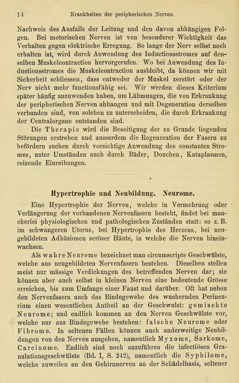 Nachweis des Ausfalls der Leitung und den davon abhängigen Fol- gen. Bei motorischen Nerven ist von besonderer Wichtigkeit das Verhalten gegen elektrische Erregung. So lange der Nerv selbst noch erhalten ist, wird durch Anwendung des Inductionsstromes auf den- selben Muskelcontraction hervorgerufen. Wo bei Anwendung des In- ductionsstromes die Muskelcontraction ausbleibt, da können wir mit Sicherheit schliessen, dass entweder der Muskel zerstört oder der Nerv nicht mehr functionsfähig sei. Wir werden dieses Kriterium später häufig anzuwenden haben, um Lähmungen, die von Erkrankung der peripherischen Nerven abhangen und mit Degeneration derselben verbunden sind, von solchen zu unterscheiden, die durch Erkrankung der Centralorgane entstanden sind. Die Therapie wird die Beseitigung der zu Grunde liegenden Störungen erstreben und ausserdem die Regeneration der Fasern zu befördern suchen durch vorsichtige Anwendung des constanten Stro- mes, unter Umständen auch durch Bäder, Douchen, Kataplasmen, reizende Einreibungen. Hypertrophie und Neubildung. Neurome. Eine Hypertrophie der Nerven, welche in Vermehrung oder Verlängerung der vorhandenen Nervenfasern besteht, findet bei man- cherlei physiologischen und pathologischen Zuständen statt: so z.B. im schwangeren Uterus, bei Hypertrophie des Herzens, bei neu- gebildeten Adhäsionen seröser Häute, in welche die Nerven hinein- wachsen. Als wahre Neurome bezeichnet man circumscripte Geschwülste, welche aus neugebildeten Nervenfasern bestehen. Dieselben stellen meist nur massige Verdickungen des betreffenden Nerven dar; sie können aber auch selbst in kleinen Nerven eine bedeutende Grösse erreichen, bis zum Umfange einer Faust und darüber. Oft hat neben den Nervenfasern auch das Bindegewebe des wuchernden Perineu- rium einen wesentlichen Antheil an der Geschwulst: gemischte Neurome; und endlich kommen an den Nerven Geschwülste vor, welche nur aus Bindegewebe bestehen: falsche Neurome oder Fibrome. In seltenen Fällen können auch anderweitige Neubil- dungen von den Nerven ausgehen, namentlich Myxome, Sarkome, Carcinome. Endlich sind noch anzuführen die infectiösen Gra- nulationsgeschwülste (Bd. I, S. 242), namentlich die Syphilome, welche zuweilen an den Gehirnnerven an der Schädelbasis, seltener